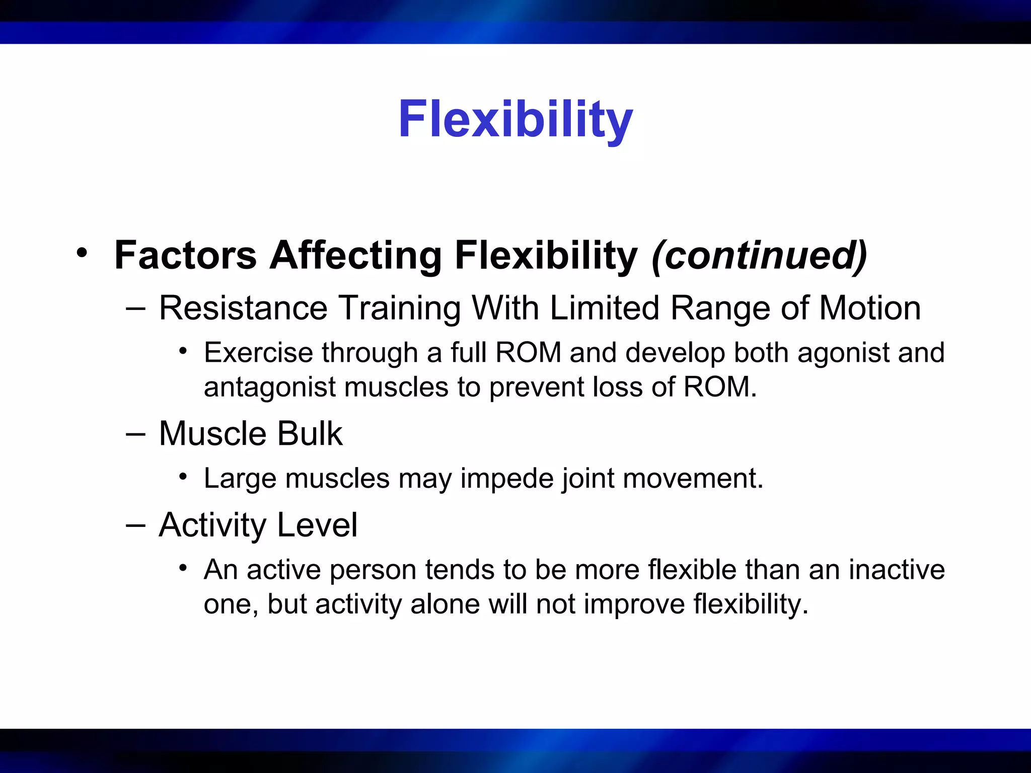 Flexibility
• Factors Affecting Flexibility (continued)
– Resistance Training With Limited Range of Motion
• Exercise through a full ROM and develop both agonist and
antagonist muscles to prevent loss of ROM.
– Muscle Bulk
• Large muscles may impede joint movement.
– Activity Level
• An active person tends to be more flexible than an inactive
one, but activity alone will not improve flexibility.
 