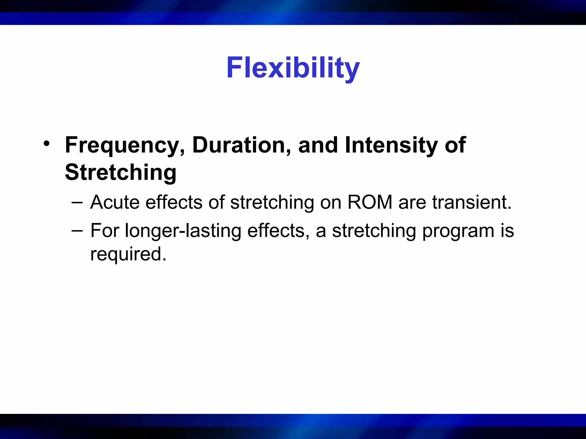 Flexibility
• Frequency, Duration, and Intensity of
Stretching
– Acute effects of stretching on ROM are transient.
– For longer-lasting effects, a stretching program is
required.
 