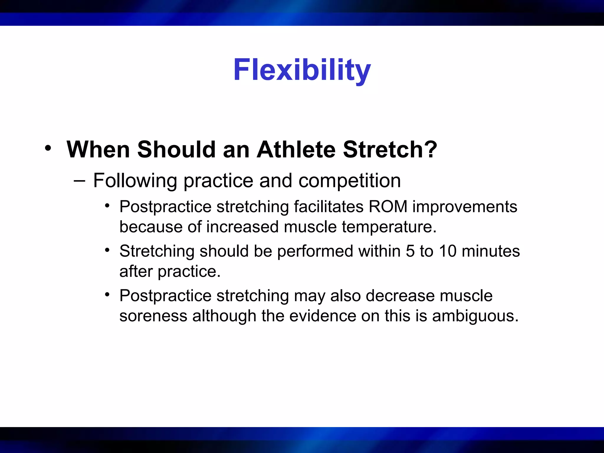 Flexibility
• When Should an Athlete Stretch?
– Following practice and competition
• Postpractice stretching facilitates ROM improvements
because of increased muscle temperature.
• Stretching should be performed within 5 to 10 minutes
after practice.
• Postpractice stretching may also decrease muscle
soreness although the evidence on this is ambiguous.
 