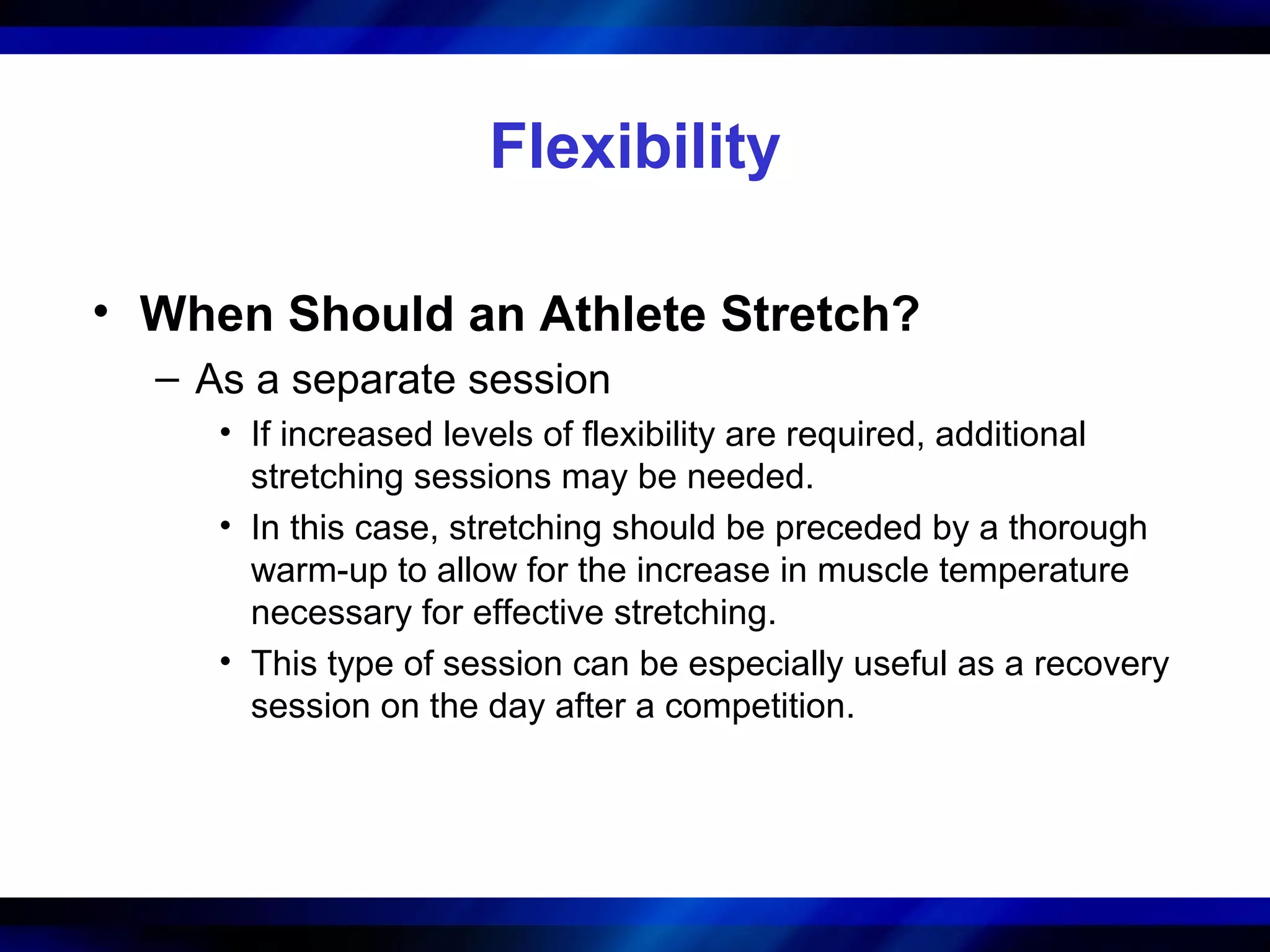 Flexibility
• When Should an Athlete Stretch?
– As a separate session
• If increased levels of flexibility are required, additional
stretching sessions may be needed.
• In this case, stretching should be preceded by a thorough
warm-up to allow for the increase in muscle temperature
necessary for effective stretching.
• This type of session can be especially useful as a recovery
session on the day after a competition.
 