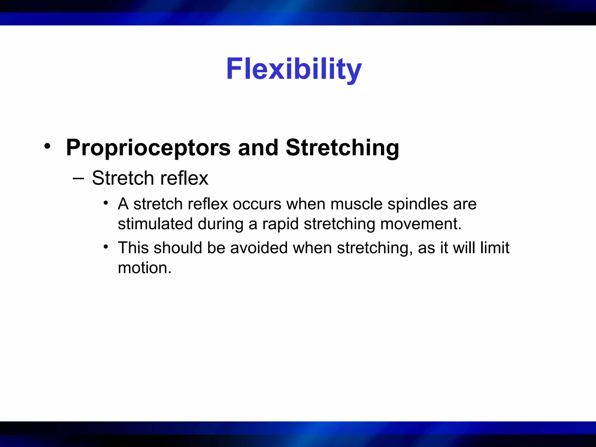 Flexibility
• Proprioceptors and Stretching
– Stretch reflex
• A stretch reflex occurs when muscle spindles are
stimulated during a rapid stretching movement.
• This should be avoided when stretching, as it will limit
motion.
 