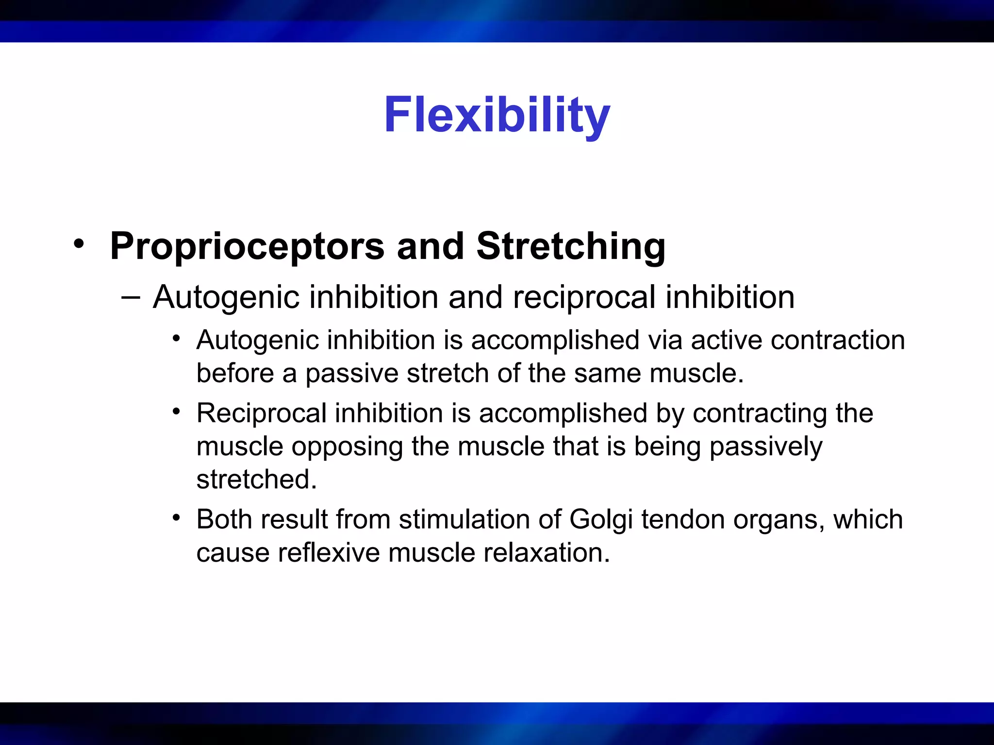 Flexibility
• Proprioceptors and Stretching
– Autogenic inhibition and reciprocal inhibition
• Autogenic inhibition is accomplished via active contraction
before a passive stretch of the same muscle.
• Reciprocal inhibition is accomplished by contracting the
muscle opposing the muscle that is being passively
stretched.
• Both result from stimulation of Golgi tendon organs, which
cause reflexive muscle relaxation.
 