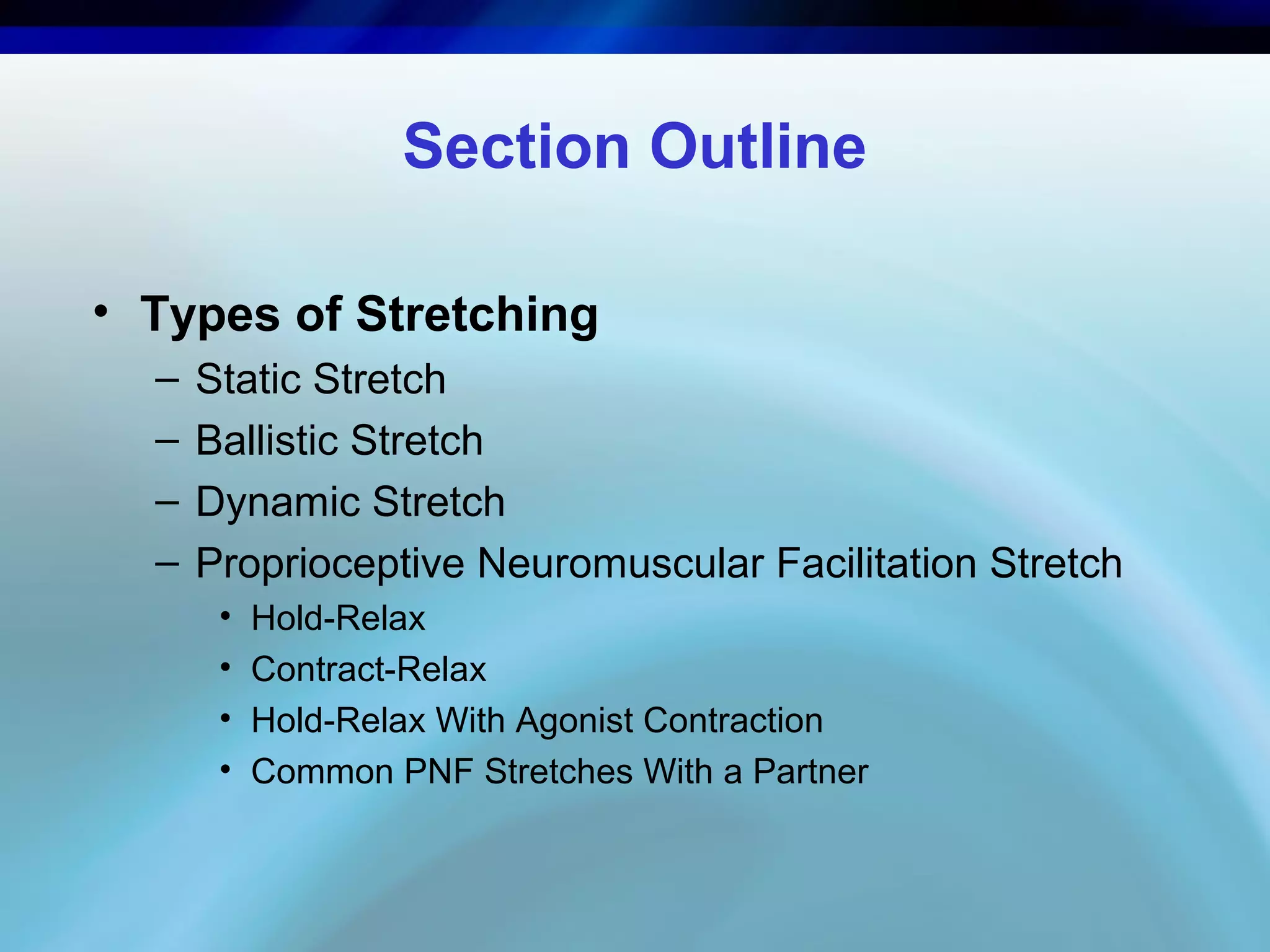 Section Outline
• Types of Stretching
– Static Stretch
– Ballistic Stretch
– Dynamic Stretch
– Proprioceptive Neuromuscular Facilitation Stretch
• Hold-Relax
• Contract-Relax
• Hold-Relax With Agonist Contraction
• Common PNF Stretches With a Partner
 