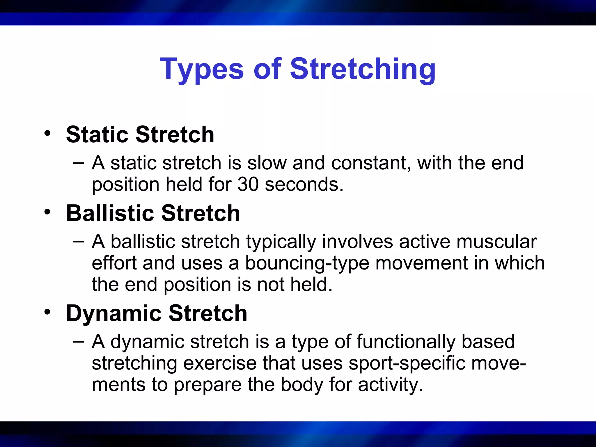 Types of Stretching
• Static Stretch
– A static stretch is slow and constant, with the end
position held for 30 seconds.
• Ballistic Stretch
– A ballistic stretch typically involves active muscular
effort and uses a bouncing-type movement in which
the end position is not held.
• Dynamic Stretch
– A dynamic stretch is a type of functionally based
stretching exercise that uses sport-specific move-
ments to prepare the body for activity.
 