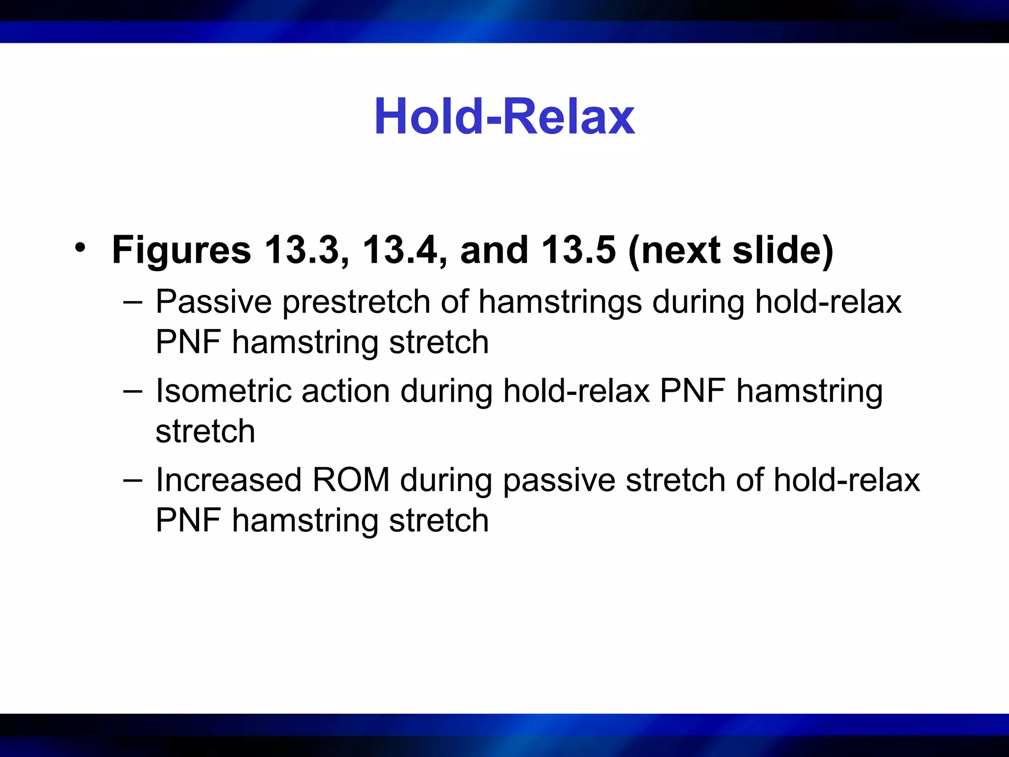 Hold-Relax
• Figures 13.3, 13.4, and 13.5 (next slide)
– Passive prestretch of hamstrings during hold-relax
PNF hamstring stretch
– Isometric action during hold-relax PNF hamstring
stretch
– Increased ROM during passive stretch of hold-relax
PNF hamstring stretch
 