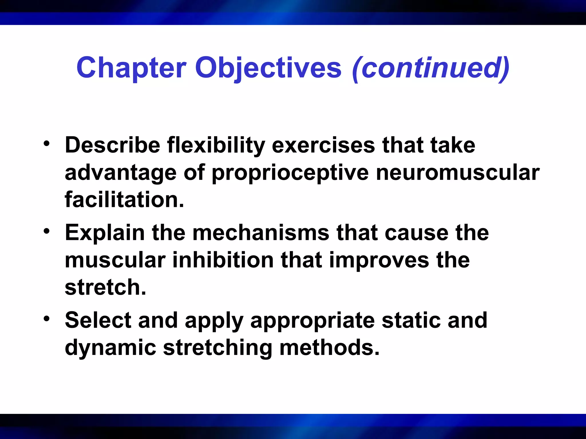 Chapter Objectives (continued)
• Describe flexibility exercises that take
advantage of proprioceptive neuromuscular
facilitation.
• Explain the mechanisms that cause the
muscular inhibition that improves the
stretch.
• Select and apply appropriate static and
dynamic stretching methods.
 