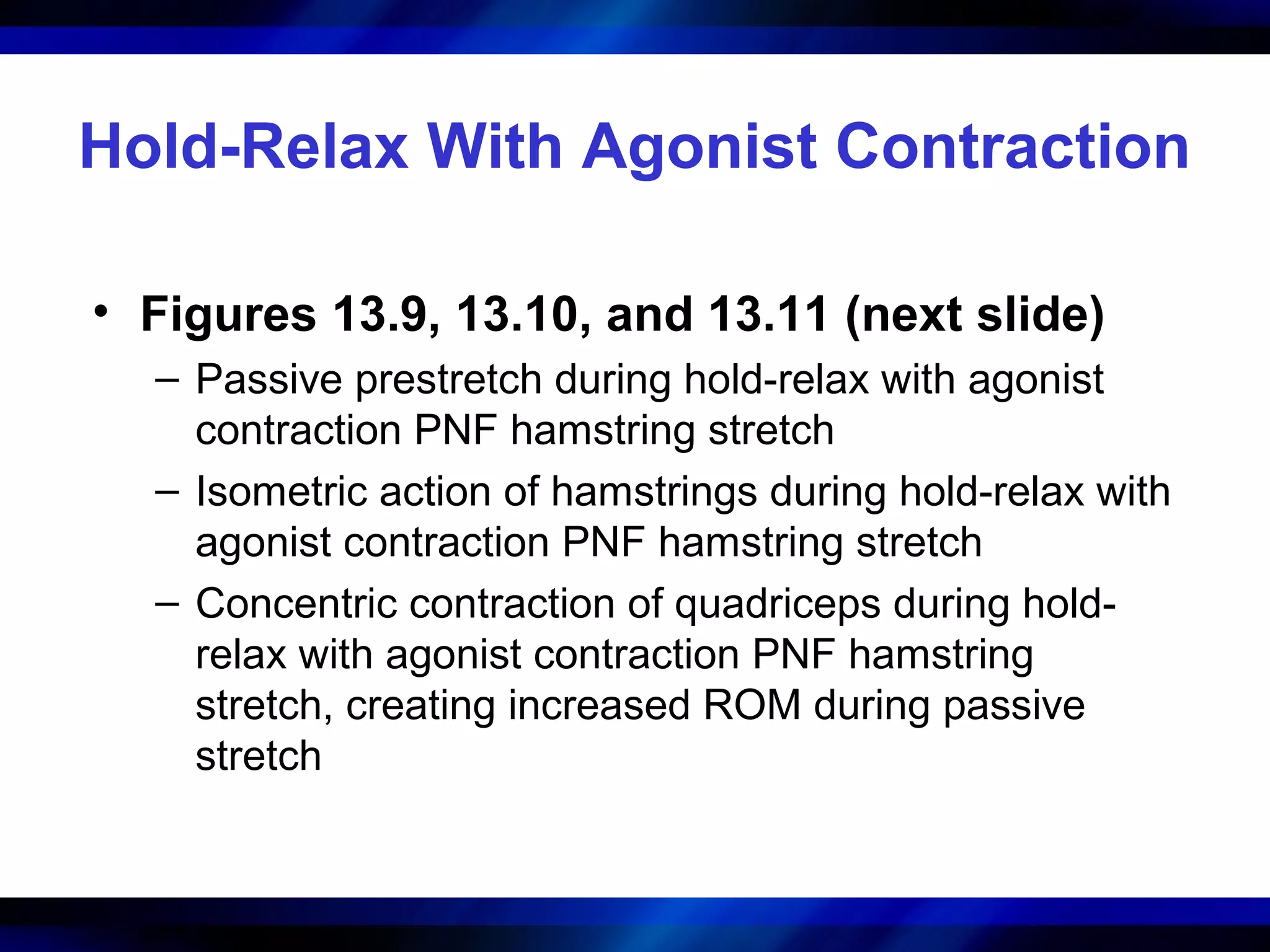 Hold-Relax With Agonist Contraction
• Figures 13.9, 13.10, and 13.11 (next slide)
– Passive prestretch during hold-relax with agonist
contraction PNF hamstring stretch
– Isometric action of hamstrings during hold-relax with
agonist contraction PNF hamstring stretch
– Concentric contraction of quadriceps during hold-
relax with agonist contraction PNF hamstring
stretch, creating increased ROM during passive
stretch
 