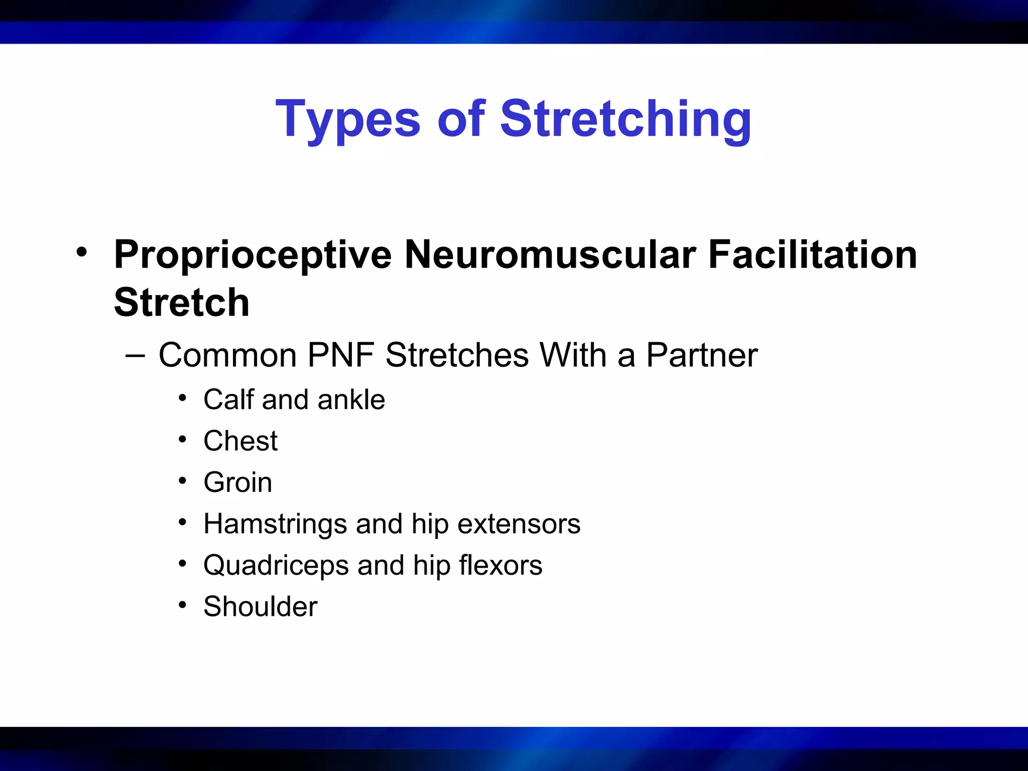 Types of Stretching
• Proprioceptive Neuromuscular Facilitation
Stretch
– Common PNF Stretches With a Partner
• Calf and ankle
• Chest
• Groin
• Hamstrings and hip extensors
• Quadriceps and hip flexors
• Shoulder
 
