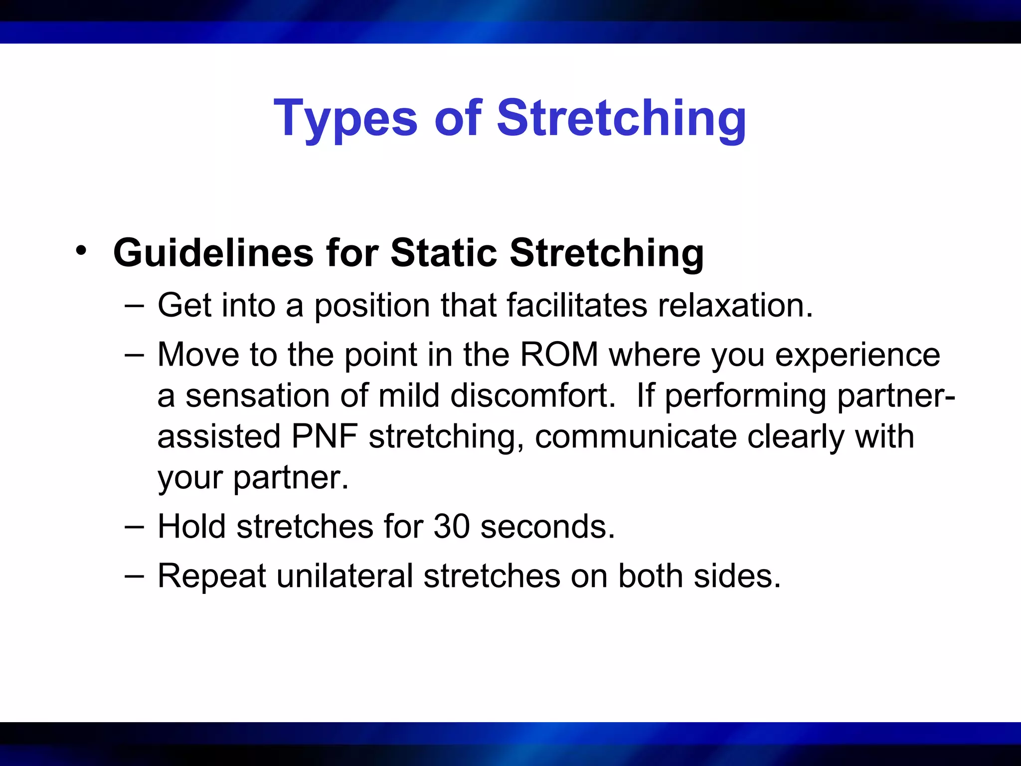 Types of Stretching
• Guidelines for Static Stretching
– Get into a position that facilitates relaxation.
– Move to the point in the ROM where you experience
a sensation of mild discomfort. If performing partner-
assisted PNF stretching, communicate clearly with
your partner.
– Hold stretches for 30 seconds.
– Repeat unilateral stretches on both sides.
 
