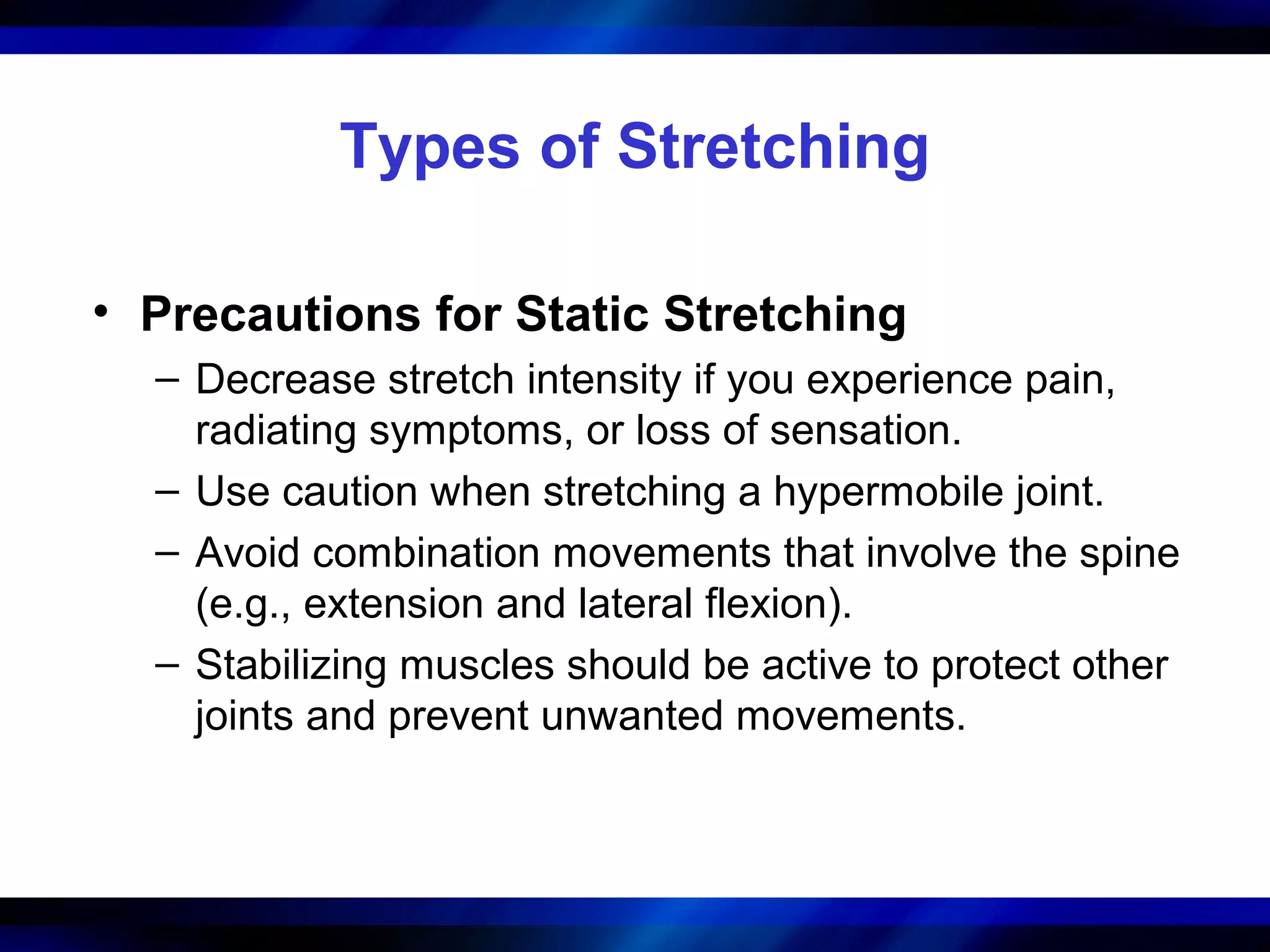 Types of Stretching
• Precautions for Static Stretching
– Decrease stretch intensity if you experience pain,
radiating symptoms, or loss of sensation.
– Use caution when stretching a hypermobile joint.
– Avoid combination movements that involve the spine
(e.g., extension and lateral flexion).
– Stabilizing muscles should be active to protect other
joints and prevent unwanted movements.
 