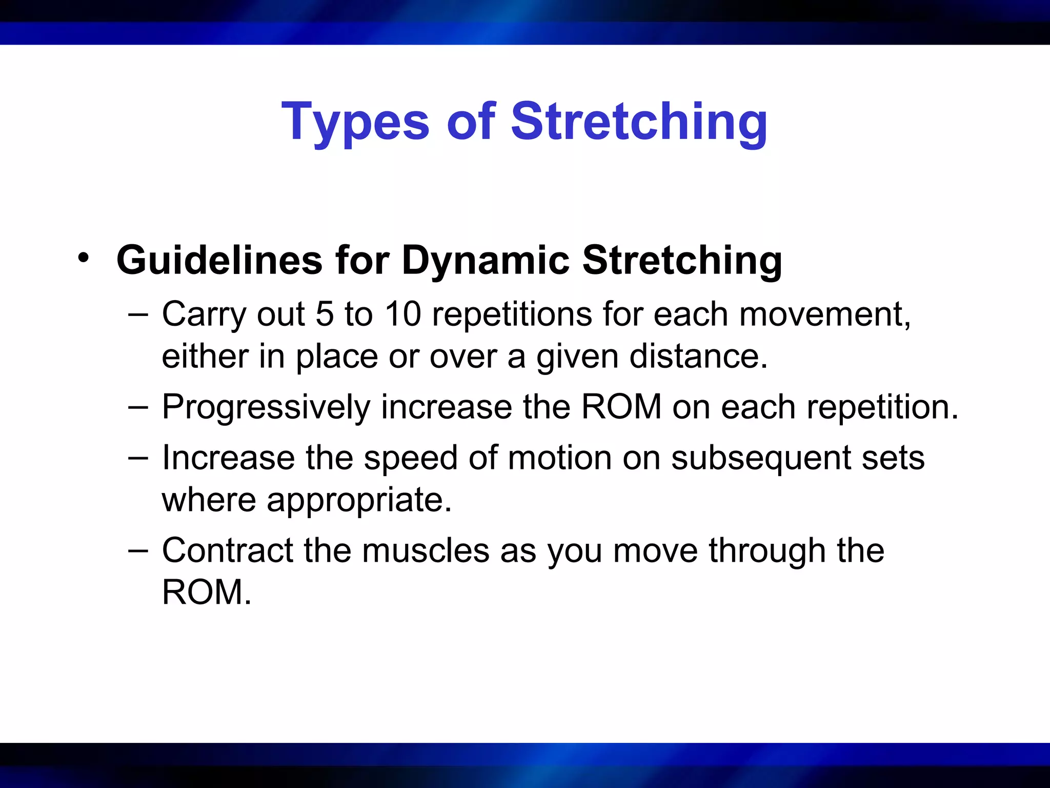 Types of Stretching
• Guidelines for Dynamic Stretching
– Carry out 5 to 10 repetitions for each movement,
either in place or over a given distance.
– Progressively increase the ROM on each repetition.
– Increase the speed of motion on subsequent sets
where appropriate.
– Contract the muscles as you move through the
ROM.
 