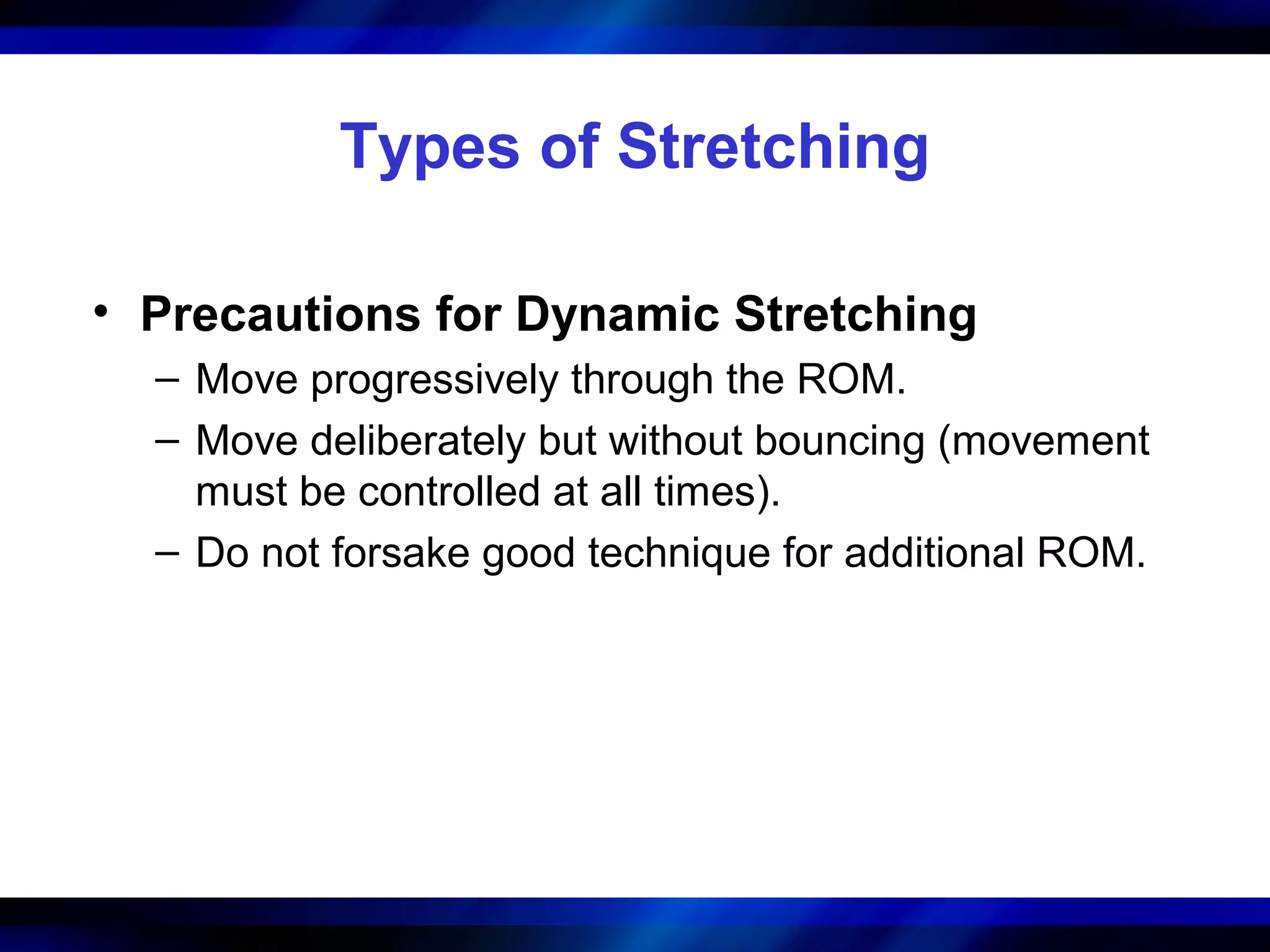 Types of Stretching
• Precautions for Dynamic Stretching
– Move progressively through the ROM.
– Move deliberately but without bouncing (movement
must be controlled at all times).
– Do not forsake good technique for additional ROM.
 