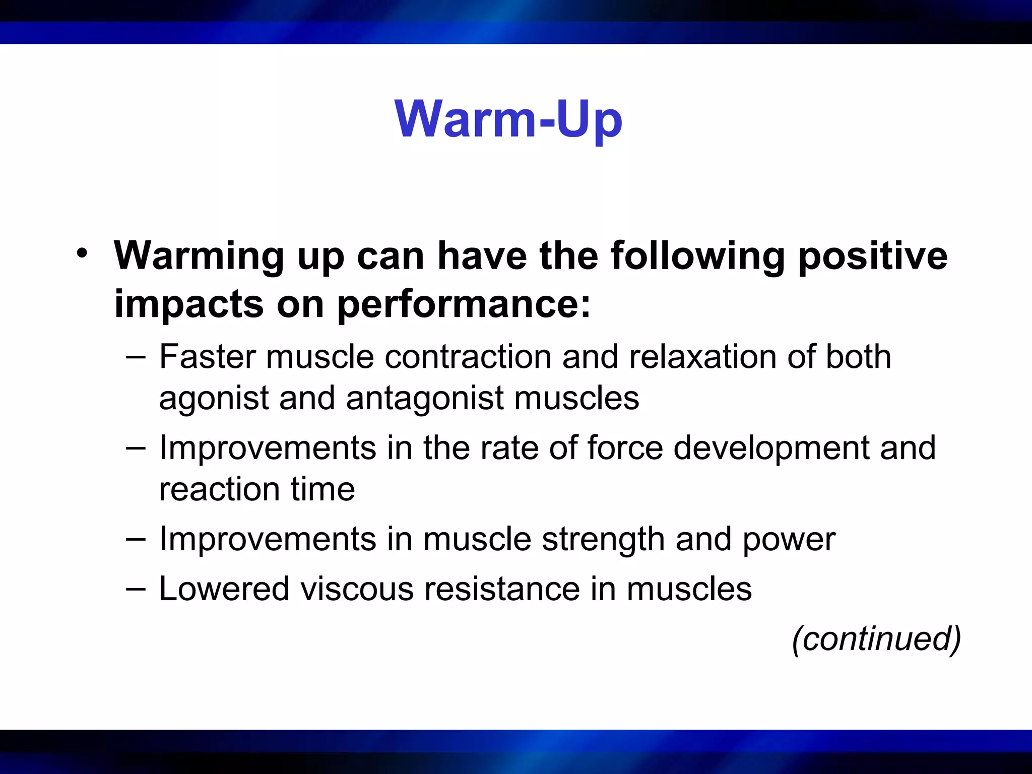 Warm-Up
• Warming up can have the following positive
impacts on performance:
– Faster muscle contraction and relaxation of both
agonist and antagonist muscles
– Improvements in the rate of force development and
reaction time
– Improvements in muscle strength and power
– Lowered viscous resistance in muscles
(continued)
 