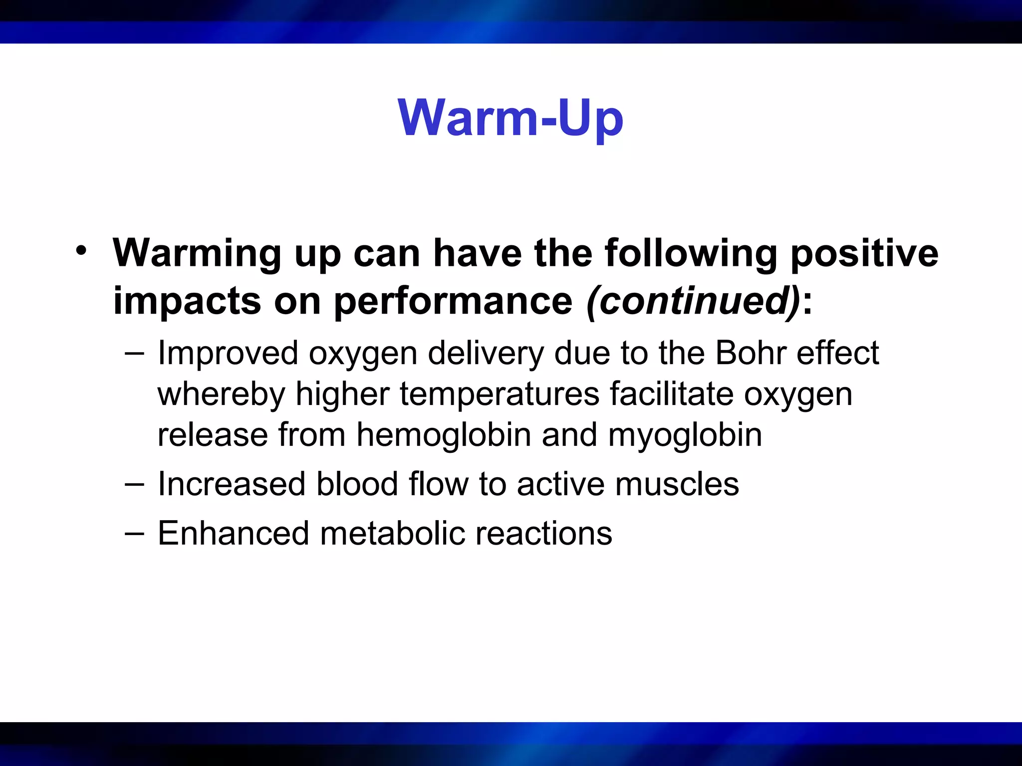 Warm-Up
• Warming up can have the following positive
impacts on performance (continued):
– Improved oxygen delivery due to the Bohr effect
whereby higher temperatures facilitate oxygen
release from hemoglobin and myoglobin
– Increased blood flow to active muscles
– Enhanced metabolic reactions
 
