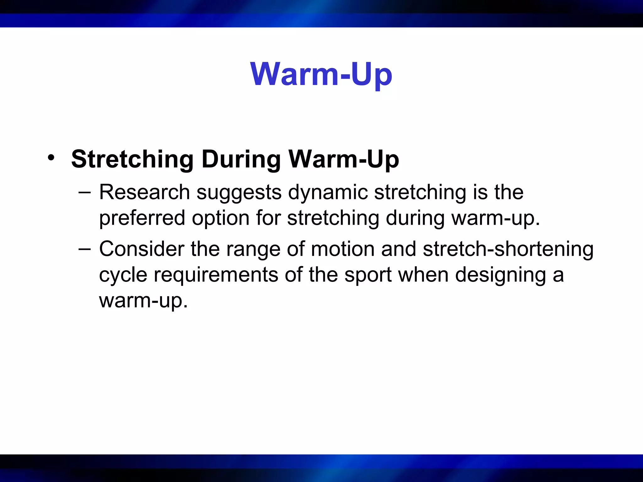 Warm-Up
• Stretching During Warm-Up
– Research suggests dynamic stretching is the
preferred option for stretching during warm-up.
– Consider the range of motion and stretch-shortening
cycle requirements of the sport when designing a
warm-up.
 
