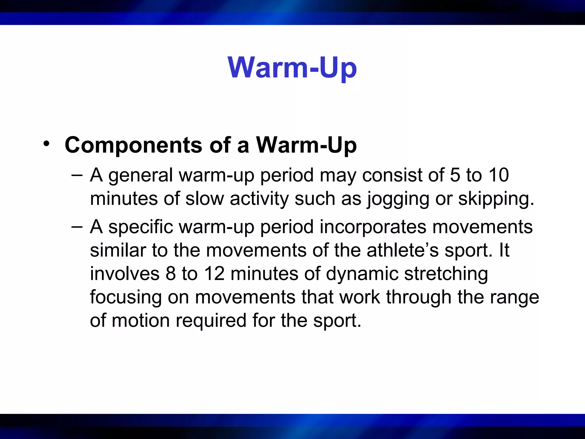 Warm-Up
• Components of a Warm-Up
– A general warm-up period may consist of 5 to 10
minutes of slow activity such as jogging or skipping.
– A specific warm-up period incorporates movements
similar to the movements of the athlete’s sport. It
involves 8 to 12 minutes of dynamic stretching
focusing on movements that work through the range
of motion required for the sport.
 
