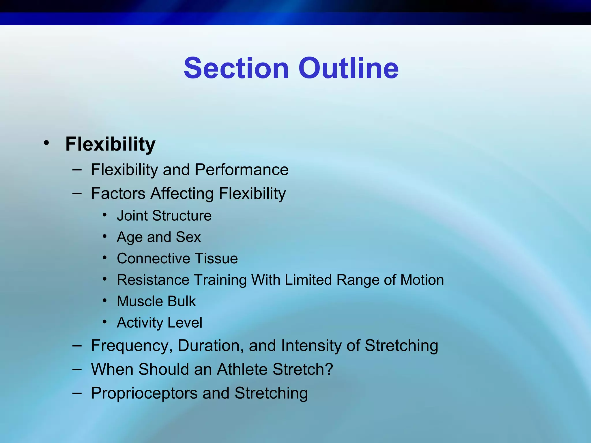 Section Outline
• Flexibility
– Flexibility and Performance
– Factors Affecting Flexibility
• Joint Structure
• Age and Sex
• Connective Tissue
• Resistance Training With Limited Range of Motion
• Muscle Bulk
• Activity Level
– Frequency, Duration, and Intensity of Stretching
– When Should an Athlete Stretch?
– Proprioceptors and Stretching
 