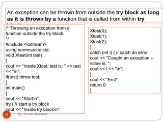 An exception can be thrown from outside the try block as long
as it is thrown by a function that is called from within try
block./* Throwing an exception from a
function outside the try block.
*/
#include <iostream>
using namespace std;
void Xtest(int test)
{
cout << "Inside Xtest, test is: " << test
<< "n";
if(test) throw test;
}
int main()
{
cout << "Startn";
try { // start a try block
cout << "Inside try blockn";
Xtest(0);
Xtest(1);
Xtest(2);
}
catch (int i) { // catch an error
cout << "Caught an exception --
value is: ";
cout << i << "n";
}
cout << "End";
return 0;
}
11 By:-Gourav Kottawar
 