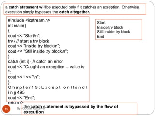 a catch statement will be executed only if it catches an exception. Otherwise,
execution simply bypasses the catch altogether.
#include <iostream.h>
int main()
{
cout << "Startn";
try { // start a try block
cout << "Inside try blockn";
cout << "Still inside try blockn";
}
catch (int i) { // catch an error
cout << "Caught an exception -- value is:
";
cout << i << "n";
}
C h a p t e r 1 9 : E x c e p t i o n H a n d l
i n g 495
cout << "End";
return 0;
}
Start
Inside try block
Still inside try block
End
the catch statement is bypassed by the flow of
execution
15 By:-Gourav Kottawar
 
