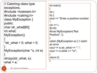 // Catching class type
exceptions.
#include <iostream.h>
#include <cstring.h>
class MyException {
public:
char str_what[80];
int what;
MyException()
{
*str_what = 0; what = 0;
}
MyException(char *s, int e)
{
strcpy(str_what, s);
what = e;
}
};
int main()
{
int i;
try {
cout << "Enter a positive number:
";
cin >> i;
if(i<0)
throw MyException("Not
Positive", i);
}
catch (MyException e) { // catch
an error
cout << e.str_what << ": ";
cout << e.what << "n";
}
return 0;
}
17 By:-Gourav Kottawar
 