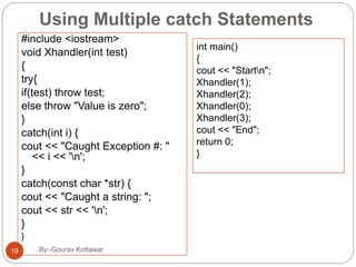 Using Multiple catch Statements
#include <iostream>
void Xhandler(int test)
{
try{
if(test) throw test;
else throw "Value is zero";
}
catch(int i) {
cout << "Caught Exception #: "
<< i << 'n';
}
catch(const char *str) {
cout << "Caught a string: ";
cout << str << 'n';
}
}
int main()
{
cout << "Startn";
Xhandler(1);
Xhandler(2);
Xhandler(0);
Xhandler(3);
cout << "End";
return 0;
}
19 By:-Gourav Kottawar
 