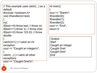 // This example uses catch(...) as a
default.
#include <iostream.h>
void Xhandler(int test)
{
try{
if(test==0) throw test; // throw int
if(test==1) throw 'a'; // throw char
if(test==2) throw 123.23; // throw
double
}
catch(int i) { // catch an int
exception
cout << "Caught an integern";
}
catch(...) { // catch all other
exceptions
cout << "Caught One!n";
}
}
int main()
{
cout << "Startn";
Xhandler(0);
Xhandler(1);
Xhandler(2);
cout << "End";
return 0;
//output
Start
Caught an integer
Caught One!
Caught One!
End
24 By:-Gourav Kottawar
 