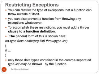 Restricting Exceptions
 You can restrict the type of exceptions that a function can
throw outside of itself.
 you can also prevent a function from throwing any
exceptions whatsoever.
 To accomplish these restrictions, you must add a throw
clause to a function definition.
 The general form of this is shown here:
ret-type func-name(arg-list) throw(type-list)
{
// ...
}
 only those data types contained in the comma-separated
type-list may be thrown by the function.
25 By:-Gourav Kottawar
 