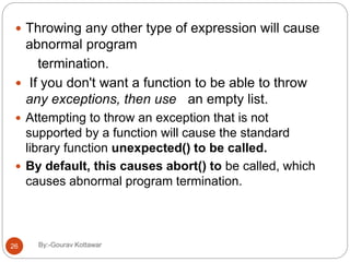  Throwing any other type of expression will cause
abnormal program
termination.
 If you don't want a function to be able to throw
any exceptions, then use an empty list.
 Attempting to throw an exception that is not
supported by a function will cause the standard
library function unexpected() to be called.
 By default, this causes abort() to be called, which
causes abnormal program termination.
26 By:-Gourav Kottawar
 
