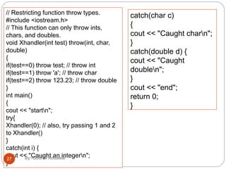 // Restricting function throw types.
#include <iostream.h>
// This function can only throw ints,
chars, and doubles.
void Xhandler(int test) throw(int, char,
double)
{
if(test==0) throw test; // throw int
if(test==1) throw 'a'; // throw char
if(test==2) throw 123.23; // throw double
}
int main()
{
cout << "startn";
try{
Xhandler(0); // also, try passing 1 and 2
to Xhandler()
}
catch(int i) {
cout << "Caught an integern";
}
catch(char c)
{
cout << "Caught charn";
}
catch(double d) {
cout << "Caught
doublen";
}
cout << "end";
return 0;
}
27 By:-Gourav Kottawar
 