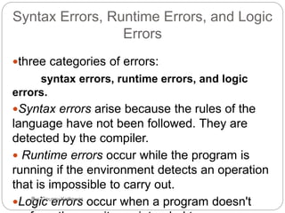3
Syntax Errors, Runtime Errors, and Logic
Errors
three categories of errors:
syntax errors, runtime errors, and logic
errors.
Syntax errors arise because the rules of the
language have not been followed. They are
detected by the compiler.
 Runtime errors occur while the program is
running if the environment detects an operation
that is impossible to carry out.
Logic errors occur when a program doesn'tBy:-Gourav Kottawar
 