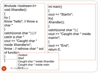 #include <iostream.h>
void Xhandler()
{
try {
throw "hello"; // throw a
char *
}
catch(const char *) { //
catch a char *
cout << "Caught char *
inside Xhandlern";
throw ; // rethrow char * out
of function
}
}
int main()
{
cout << "Startn";
try{
Xhandler();
}
catch(const char *) {
cout << "Caught char * inside
mainn";
}
cout << "End";
return 0;
}//output
Start
Caught char * inside Xhandler
Caught char * inside main
End30 By:-Gourav Kottawar
 