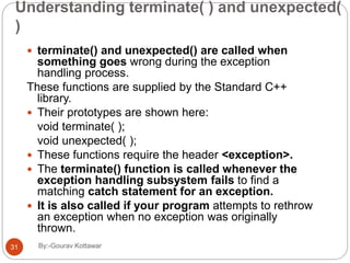 Understanding terminate( ) and unexpected(
)
 terminate() and unexpected() are called when
something goes wrong during the exception
handling process.
These functions are supplied by the Standard C++
library.
 Their prototypes are shown here:
void terminate( );
void unexpected( );
 These functions require the header <exception>.
 The terminate() function is called whenever the
exception handling subsystem fails to find a
matching catch statement for an exception.
 It is also called if your program attempts to rethrow
an exception when no exception was originally
thrown.
31 By:-Gourav Kottawar
 