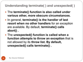 Understanding terminate( ) and unexpected( )
 The terminate() function is also called under
various other, more obscure circumstances.
 In general, terminate() is the handler of last
resort when no other handlers for an exception
are available. By default, terminate() calls
abort() .
 The unexpected() function is called when a
function attempts to throw an exception that is
not allowed by its throw list. By default,
unexpected() calls terminate() .
32 By:-Gourav Kottawar
 