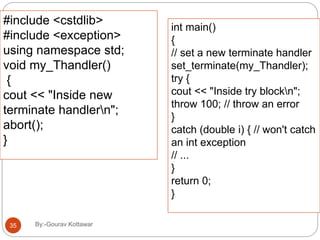 #include <cstdlib>
#include <exception>
using namespace std;
void my_Thandler()
{
cout << "Inside new
terminate handlern";
abort();
}
int main()
{
// set a new terminate handler
set_terminate(my_Thandler);
try {
cout << "Inside try blockn";
throw 100; // throw an error
}
catch (double i) { // won't catch
an int exception
// ...
}
return 0;
}
35 By:-Gourav Kottawar
 