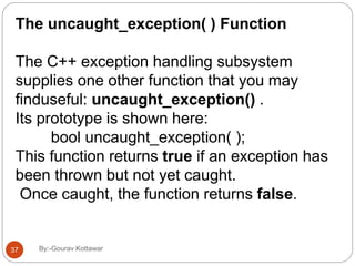 The uncaught_exception( ) Function
The C++ exception handling subsystem
supplies one other function that you may
finduseful: uncaught_exception() .
Its prototype is shown here:
bool uncaught_exception( );
This function returns true if an exception has
been thrown but not yet caught.
Once caught, the function returns false.
37 By:-Gourav Kottawar
 