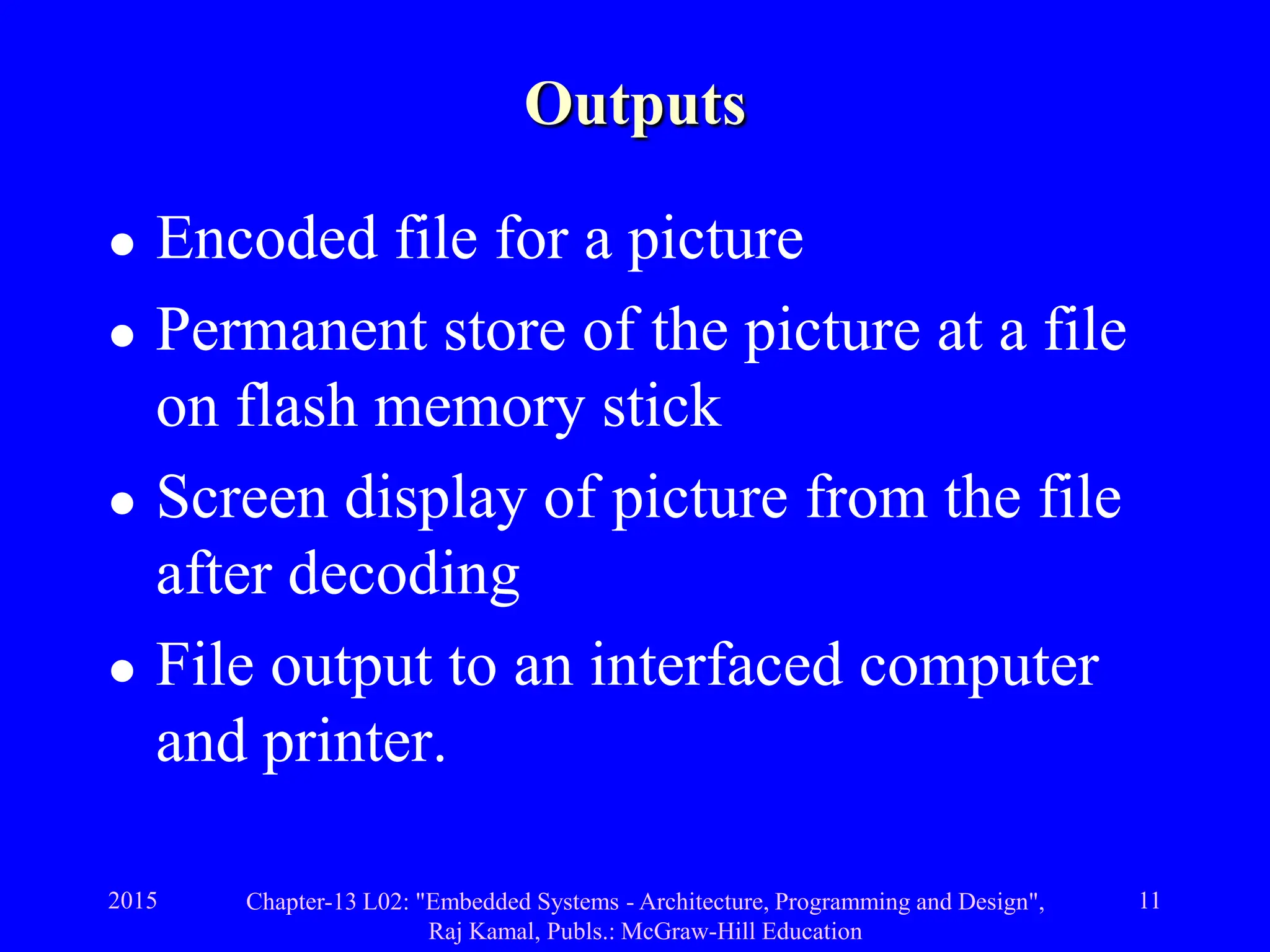 2015 Chapter-13 L02: "Embedded Systems - Architecture, Programming and Design",
Raj Kamal, Publs.: McGraw-Hill Education
11
Outputs
 Encoded file for a picture
 Permanent store of the picture at a file
on flash memory stick
 Screen display of picture from the file
after decoding
 File output to an interfaced computer
and printer.
 