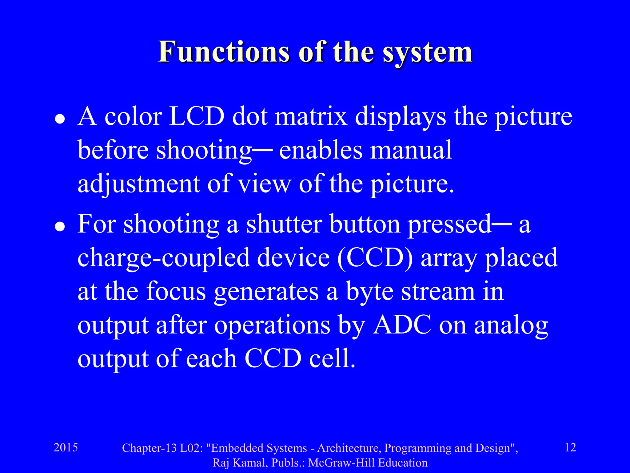 2015 Chapter-13 L02: "Embedded Systems - Architecture, Programming and Design",
Raj Kamal, Publs.: McGraw-Hill Education
12
Functions of the system
 A color LCD dot matrix displays the picture
before shooting─ enables manual
adjustment of view of the picture.
 For shooting a shutter button pressed─ a
charge-coupled device (CCD) array placed
at the focus generates a byte stream in
output after operations by ADC on analog
output of each CCD cell.
 