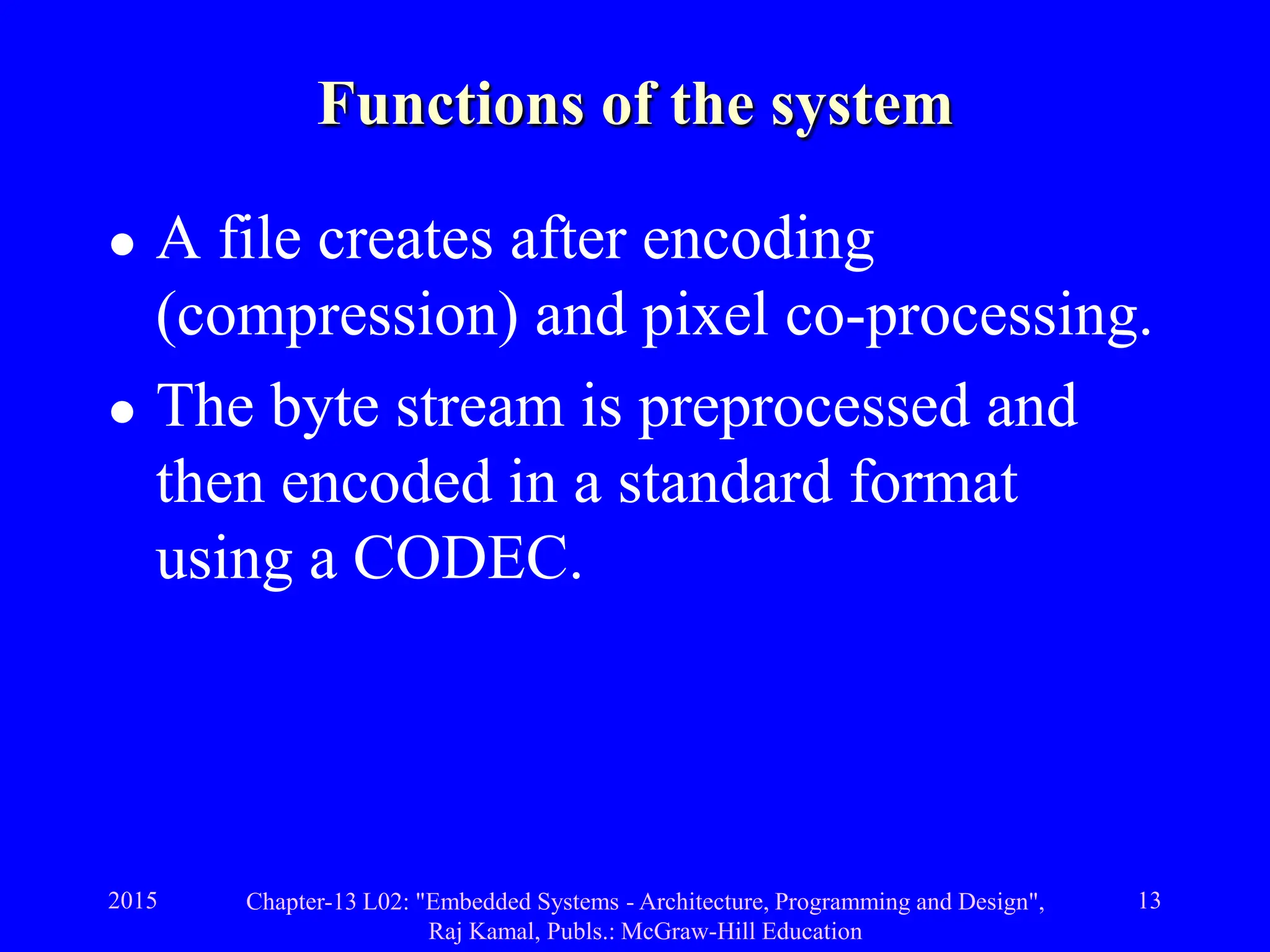 2015 Chapter-13 L02: "Embedded Systems - Architecture, Programming and Design",
Raj Kamal, Publs.: McGraw-Hill Education
13
Functions of the system
 A file creates after encoding
(compression) and pixel co-processing.
 The byte stream is preprocessed and
then encoded in a standard format
using a CODEC.
 