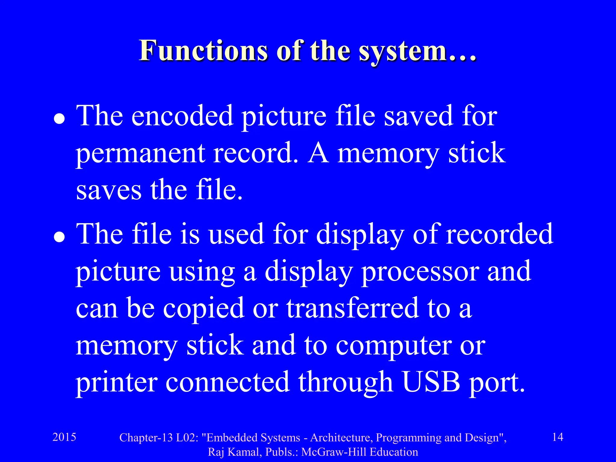 2015 Chapter-13 L02: "Embedded Systems - Architecture, Programming and Design",
Raj Kamal, Publs.: McGraw-Hill Education
14
Functions of the system…
 The encoded picture file saved for
permanent record. A memory stick
saves the file.
 The file is used for display of recorded
picture using a display processor and
can be copied or transferred to a
memory stick and to computer or
printer connected through USB port.
 