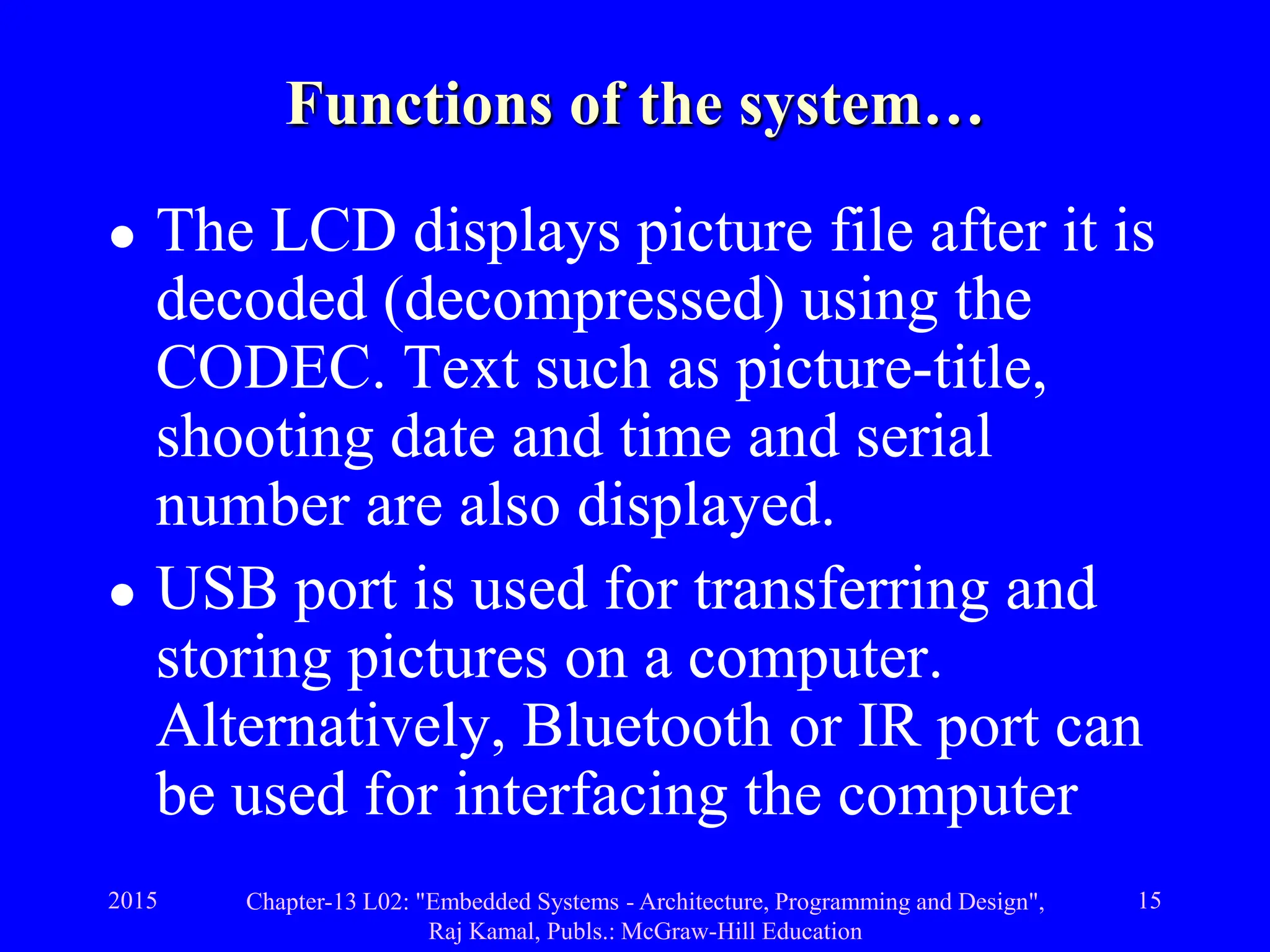 2015 Chapter-13 L02: "Embedded Systems - Architecture, Programming and Design",
Raj Kamal, Publs.: McGraw-Hill Education
15
Functions of the system…
 The LCD displays picture file after it is
decoded (decompressed) using the
CODEC. Text such as picture-title,
shooting date and time and serial
number are also displayed.
 USB port is used for transferring and
storing pictures on a computer.
Alternatively, Bluetooth or IR port can
be used for interfacing the computer
 
