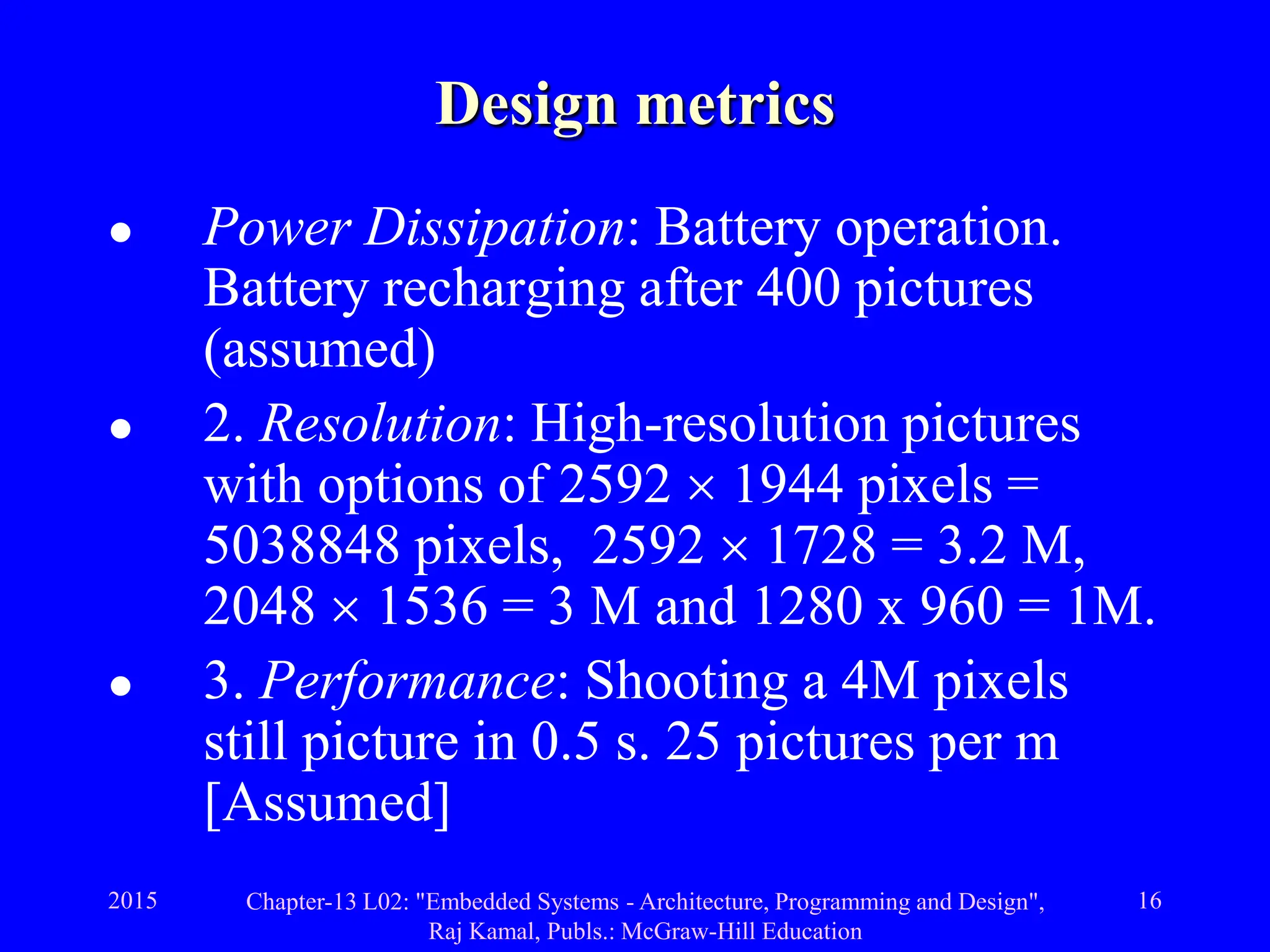 2015 Chapter-13 L02: "Embedded Systems - Architecture, Programming and Design",
Raj Kamal, Publs.: McGraw-Hill Education
16
Design metrics
 Power Dissipation: Battery operation.
Battery recharging after 400 pictures
(assumed)
 2. Resolution: High-resolution pictures
with options of 2592  1944 pixels =
5038848 pixels, 2592  1728 = 3.2 M,
2048  1536 = 3 M and 1280 x 960 = 1M.
 3. Performance: Shooting a 4M pixels
still picture in 0.5 s. 25 pictures per m
[Assumed]
 
