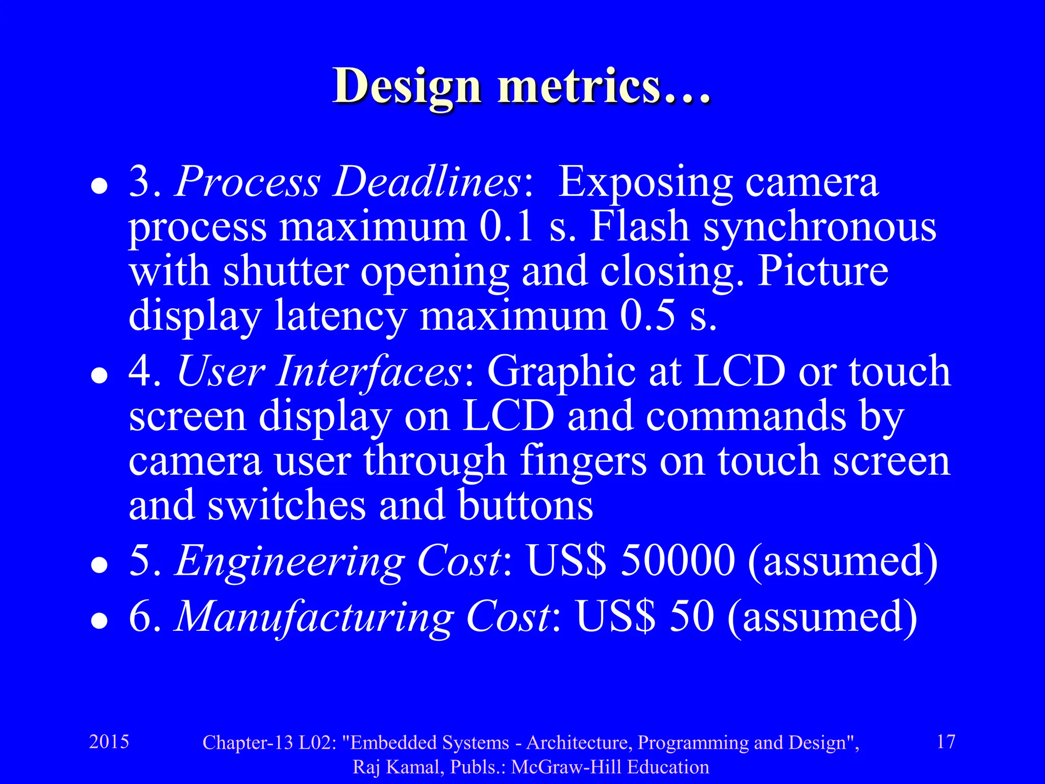 2015 Chapter-13 L02: "Embedded Systems - Architecture, Programming and Design",
Raj Kamal, Publs.: McGraw-Hill Education
17
Design metrics…
 3. Process Deadlines: Exposing camera
process maximum 0.1 s. Flash synchronous
with shutter opening and closing. Picture
display latency maximum 0.5 s.
 4. User Interfaces: Graphic at LCD or touch
screen display on LCD and commands by
camera user through fingers on touch screen
and switches and buttons
 5. Engineering Cost: US$ 50000 (assumed)
 6. Manufacturing Cost: US$ 50 (assumed)
 