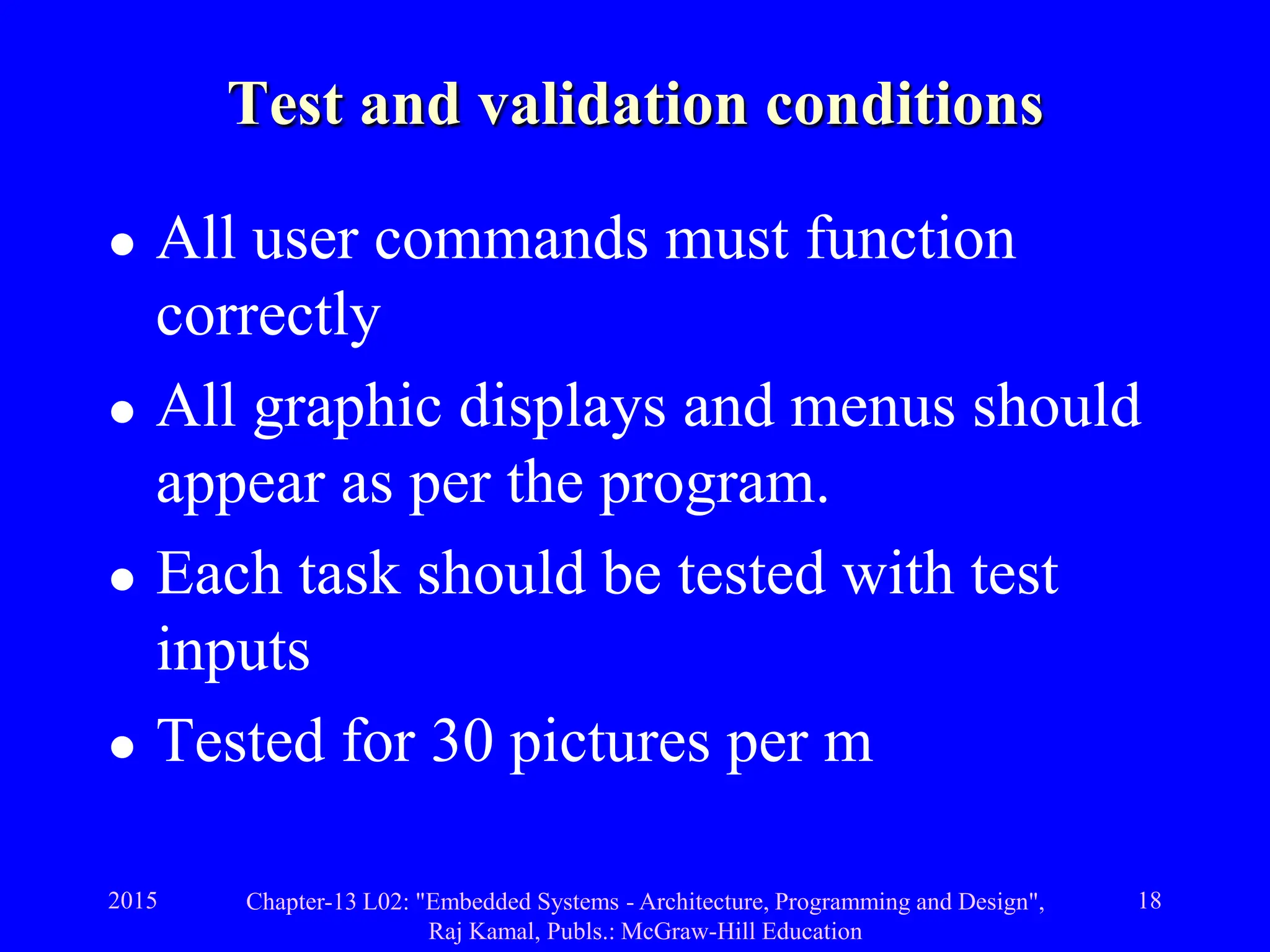 2015 Chapter-13 L02: "Embedded Systems - Architecture, Programming and Design",
Raj Kamal, Publs.: McGraw-Hill Education
18
Test and validation conditions
 All user commands must function
correctly
 All graphic displays and menus should
appear as per the program.
 Each task should be tested with test
inputs
 Tested for 30 pictures per m
 