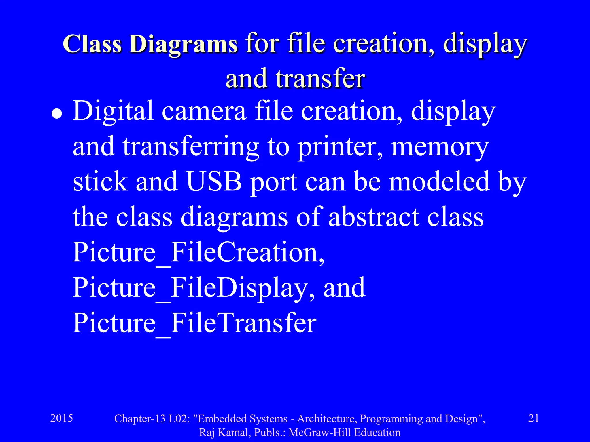 2015 Chapter-13 L02: "Embedded Systems - Architecture, Programming and Design",
Raj Kamal, Publs.: McGraw-Hill Education
21
Class Diagrams for file creation, display
and transfer
 Digital camera file creation, display
and transferring to printer, memory
stick and USB port can be modeled by
the class diagrams of abstract class
Picture_FileCreation,
Picture_FileDisplay, and
Picture_FileTransfer
 