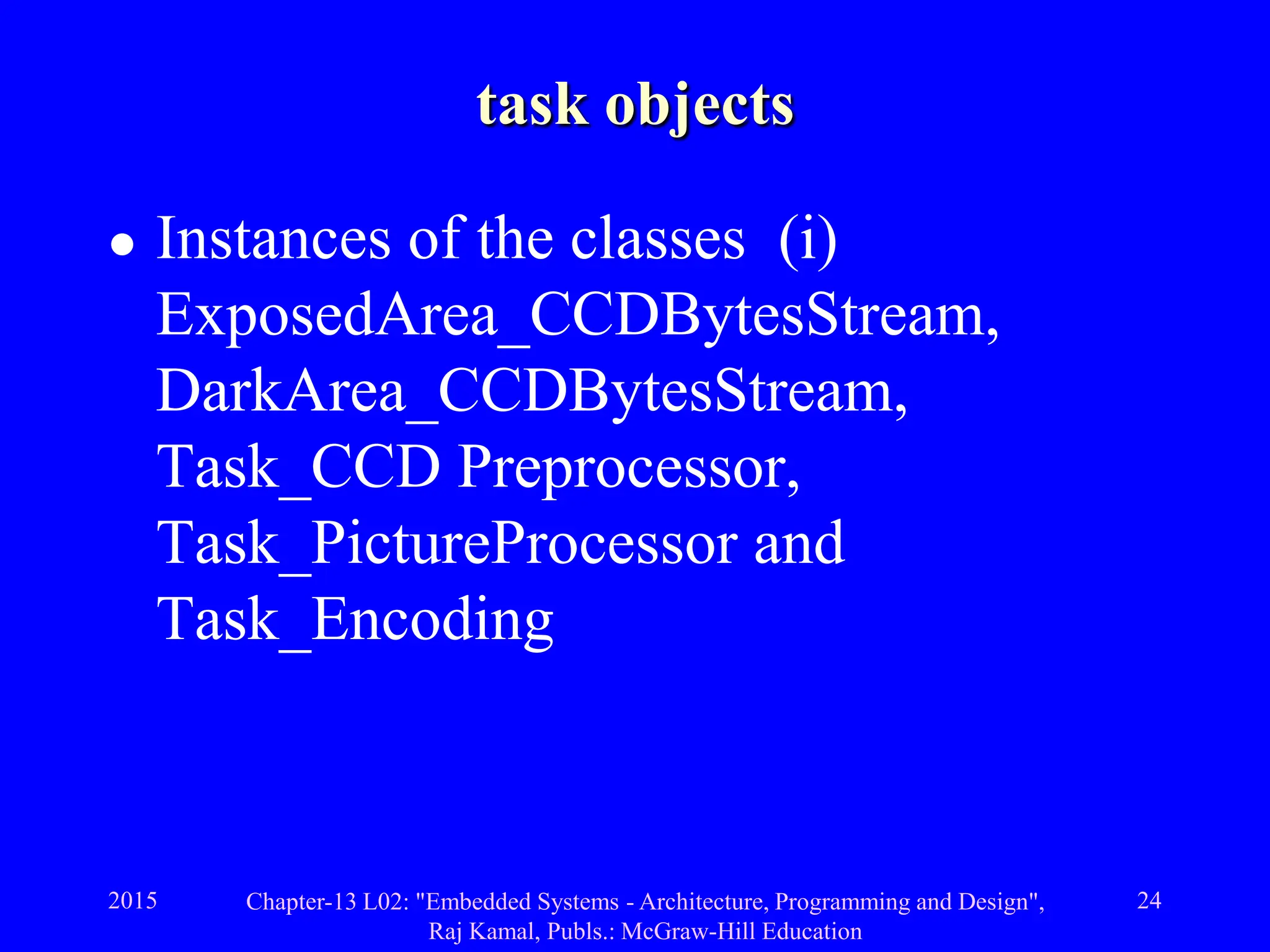 2015 Chapter-13 L02: "Embedded Systems - Architecture, Programming and Design",
Raj Kamal, Publs.: McGraw-Hill Education
24
task objects
 Instances of the classes (i)
ExposedArea_CCDBytesStream,
DarkArea_CCDBytesStream,
Task_CCD Preprocessor,
Task_PictureProcessor and
Task_Encoding
 