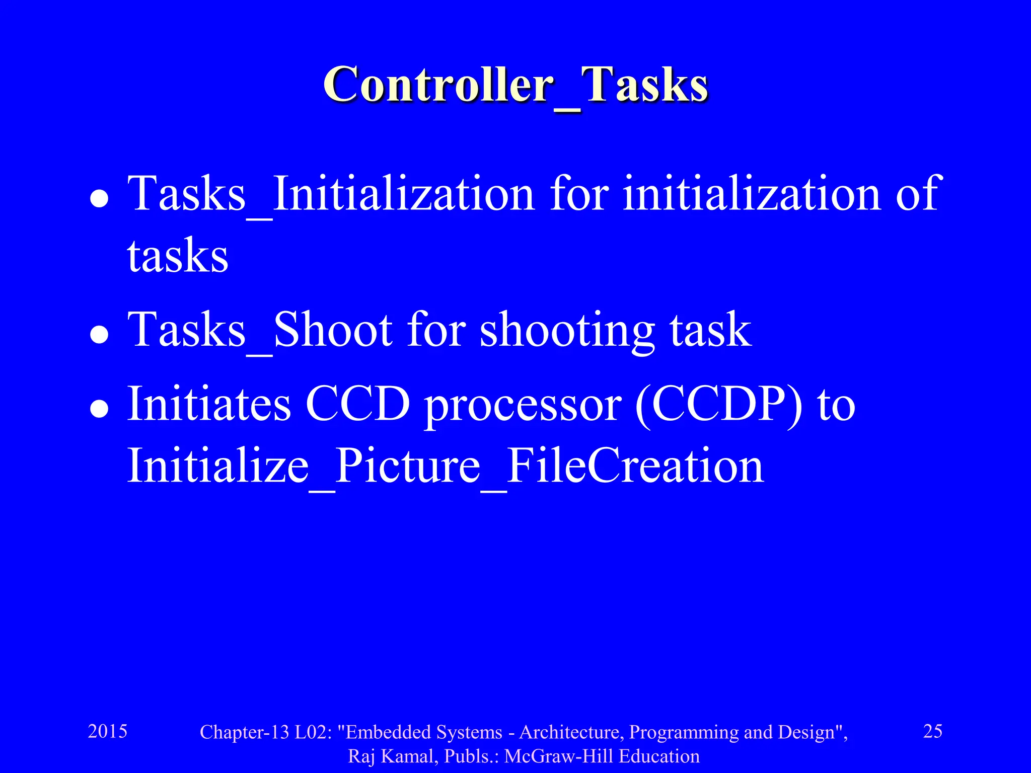 2015 Chapter-13 L02: "Embedded Systems - Architecture, Programming and Design",
Raj Kamal, Publs.: McGraw-Hill Education
25
Controller_Tasks
 Tasks_Initialization for initialization of
tasks
 Tasks_Shoot for shooting task
 Initiates CCD processor (CCDP) to
Initialize_Picture_FileCreation
 