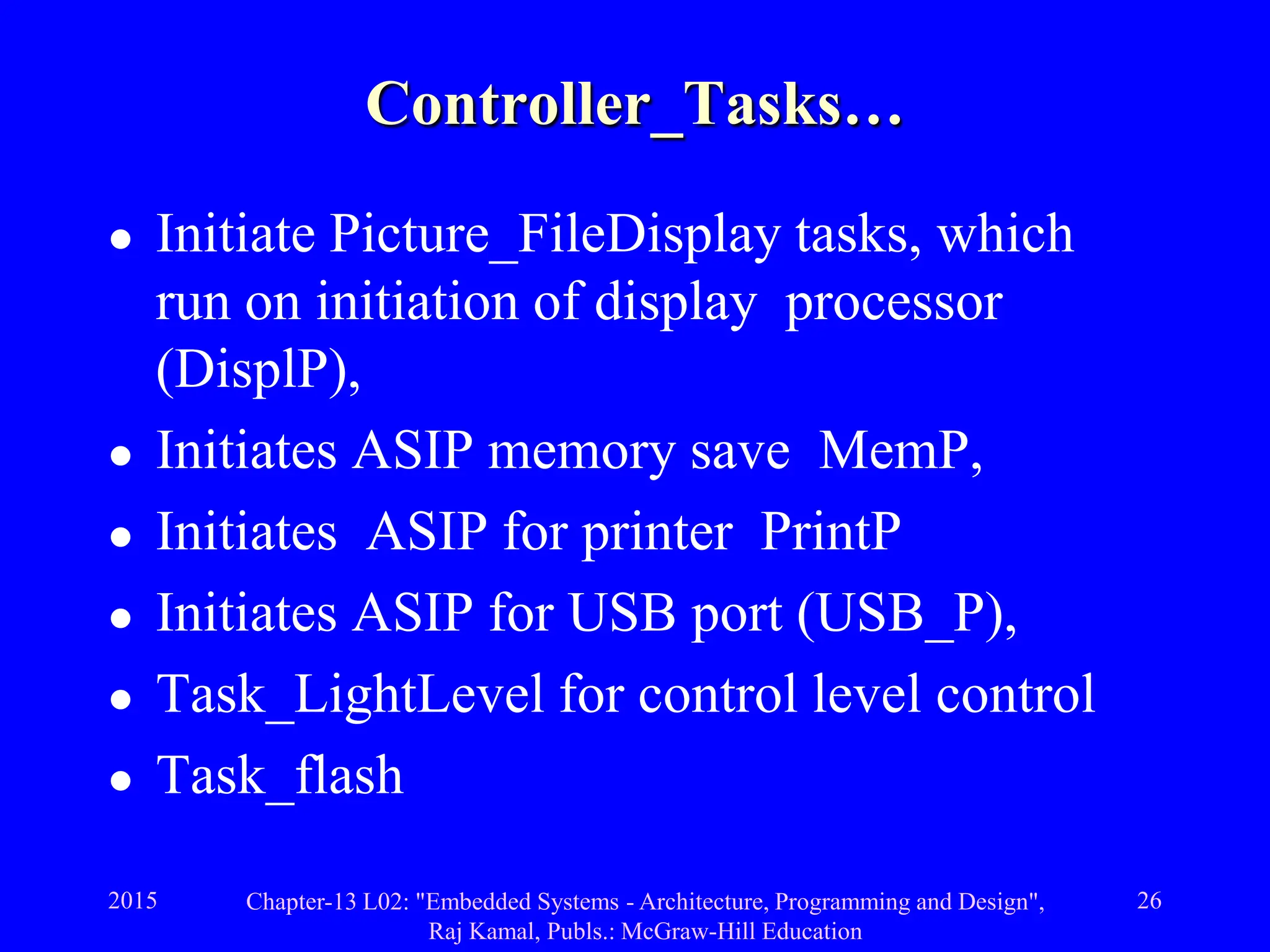 2015 Chapter-13 L02: "Embedded Systems - Architecture, Programming and Design",
Raj Kamal, Publs.: McGraw-Hill Education
26
Controller_Tasks…
 Initiate Picture_FileDisplay tasks, which
run on initiation of display processor
(DisplP),
 Initiates ASIP memory save MemP,
 Initiates ASIP for printer PrintP
 Initiates ASIP for USB port (USB_P),
 Task_LightLevel for control level control
 Task_flash
 