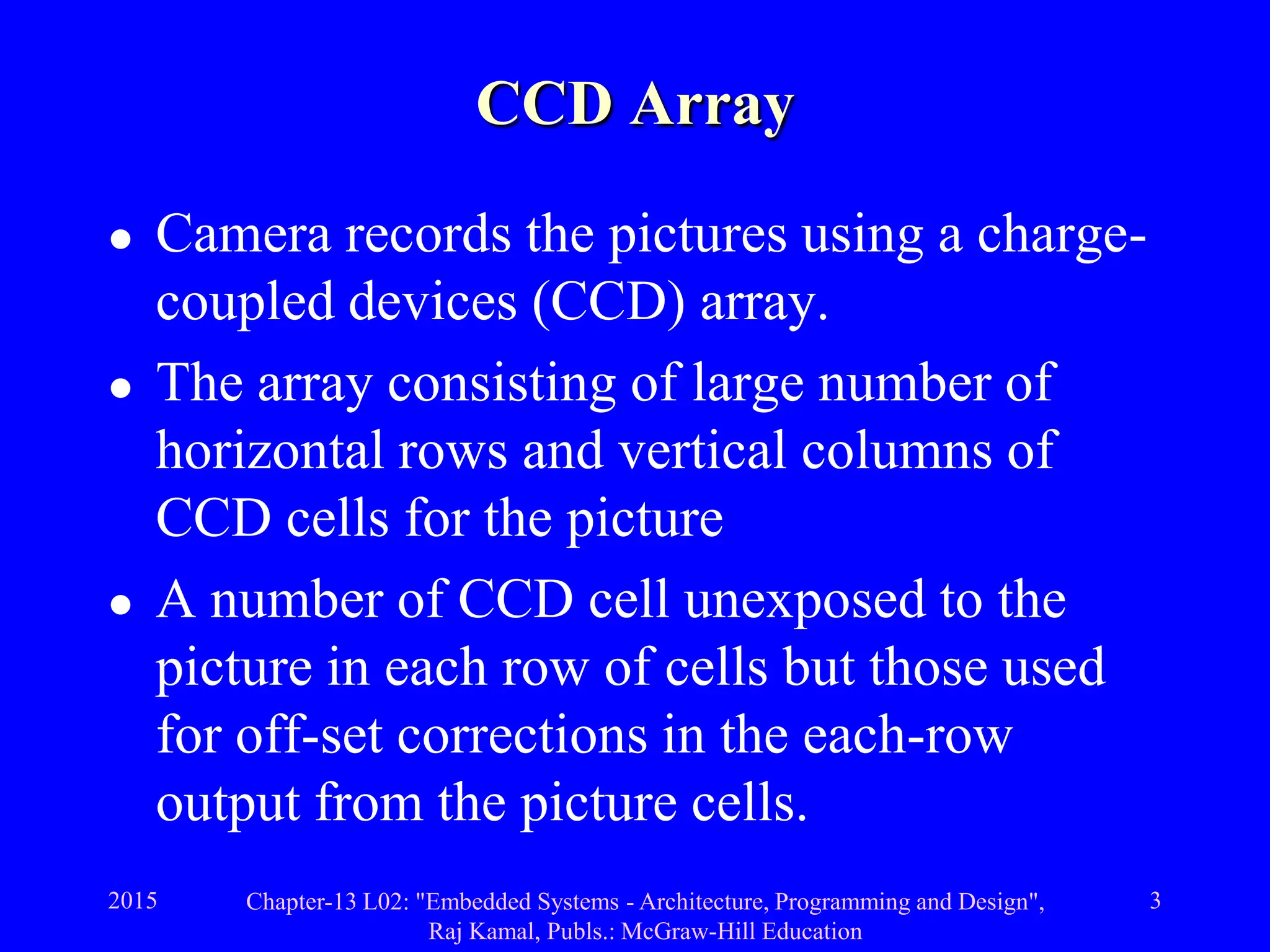 2015 Chapter-13 L02: "Embedded Systems - Architecture, Programming and Design",
Raj Kamal, Publs.: McGraw-Hill Education
3
CCD Array
 Camera records the pictures using a charge-
coupled devices (CCD) array.
 The array consisting of large number of
horizontal rows and vertical columns of
CCD cells for the picture
 A number of CCD cell unexposed to the
picture in each row of cells but those used
for off-set corrections in the each-row
output from the picture cells.
 