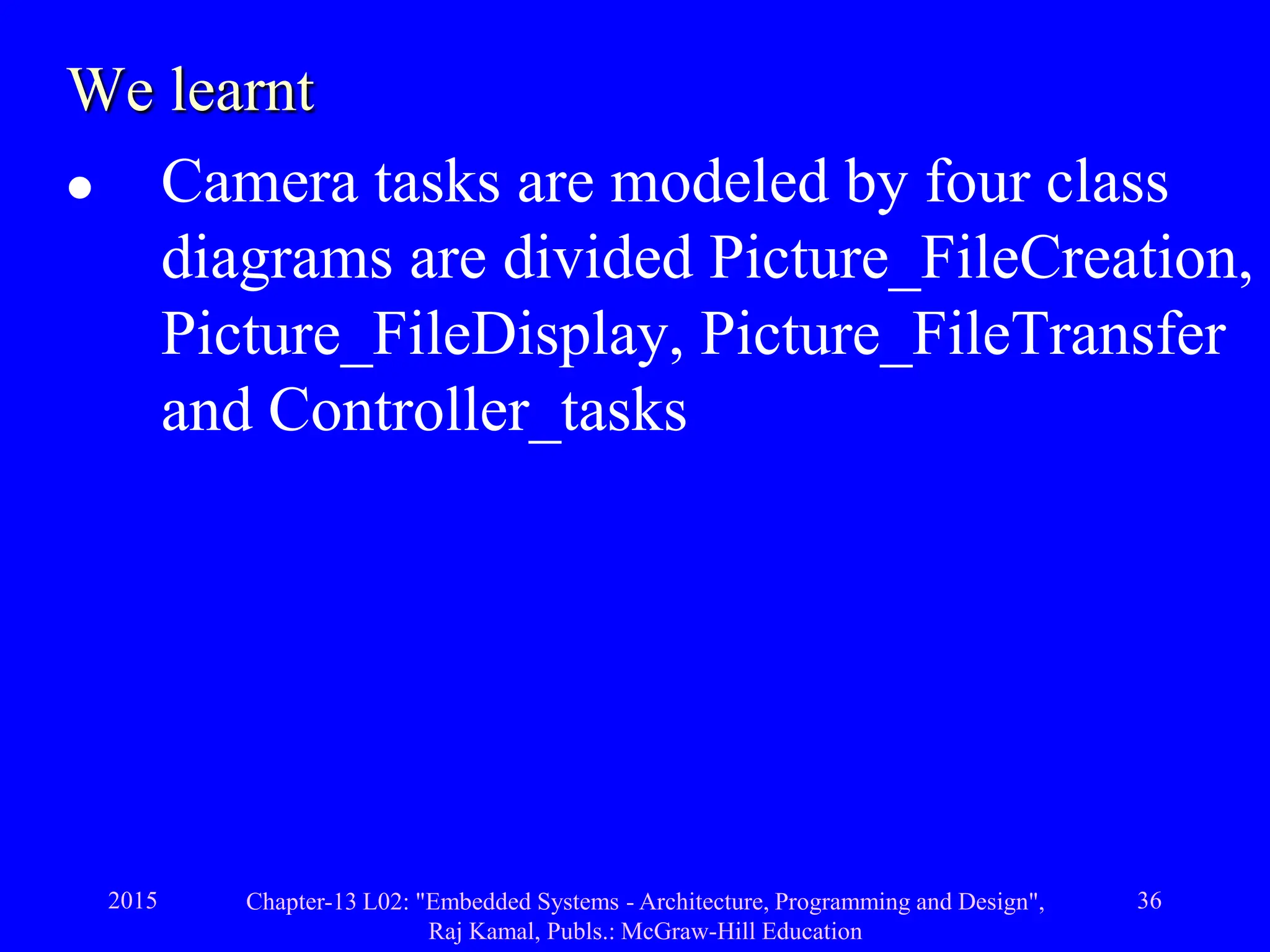 2015 Chapter-13 L02: "Embedded Systems - Architecture, Programming and Design",
Raj Kamal, Publs.: McGraw-Hill Education
36
We learnt
 Camera tasks are modeled by four class
diagrams are divided Picture_FileCreation,
Picture_FileDisplay, Picture_FileTransfer
and Controller_tasks
 