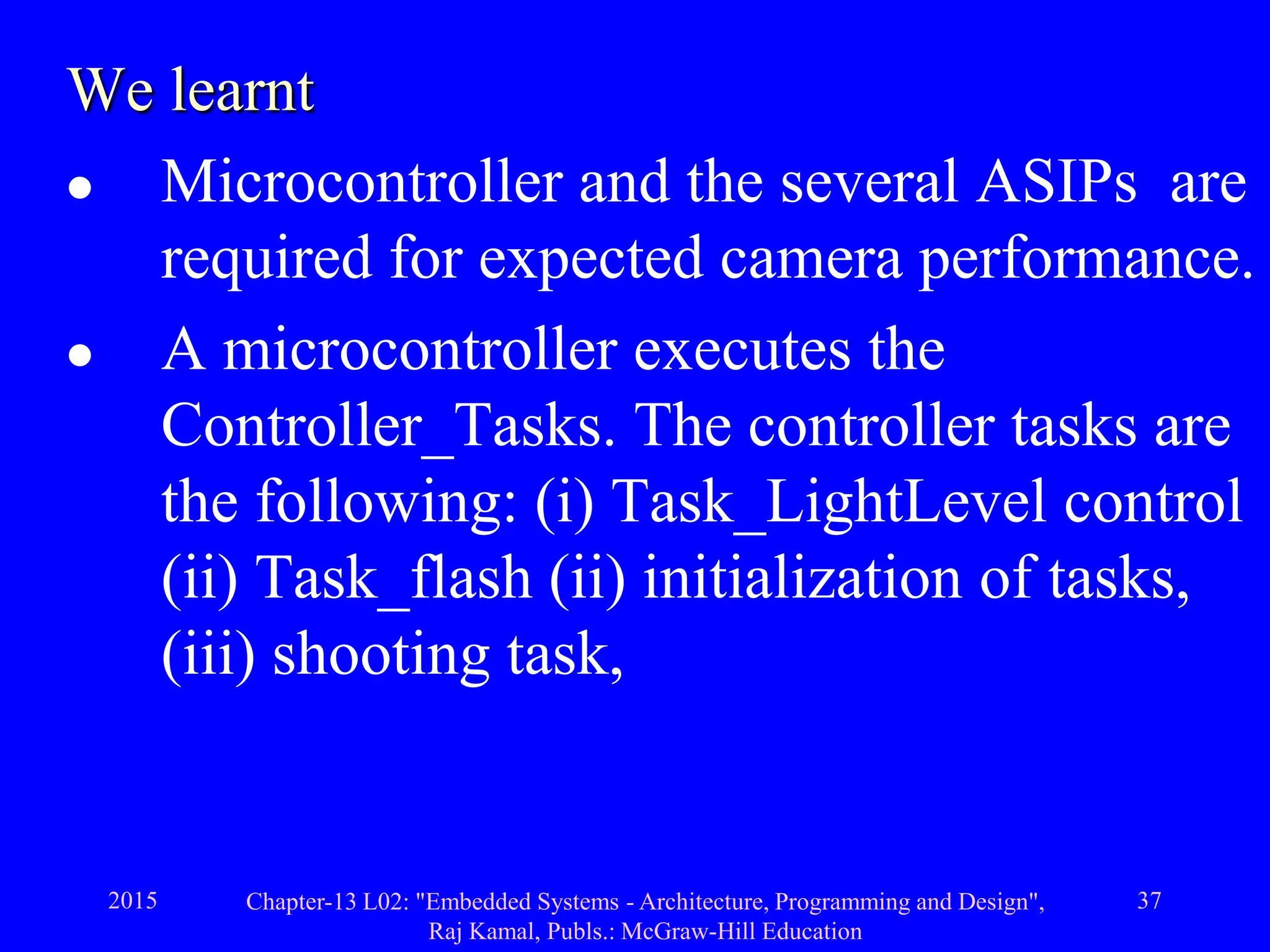 2015 Chapter-13 L02: "Embedded Systems - Architecture, Programming and Design",
Raj Kamal, Publs.: McGraw-Hill Education
37
We learnt
 Microcontroller and the several ASIPs are
required for expected camera performance.
 A microcontroller executes the
Controller_Tasks. The controller tasks are
the following: (i) Task_LightLevel control
(ii) Task_flash (ii) initialization of tasks,
(iii) shooting task,
 